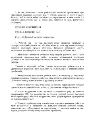 59
3. В разі невиплати з вини роботодавця належних працівникові при
припиненні трудового договору сум у строки, зазначені в статті 1 цього
Кодексу, роботодавець зобов’язаний сплатити працівникові пеню в розмірі 0,5
відсотка невиплачених сум за кожен день затримки по день фактичного
розрахунку.
РОЗДІЛ ІІ. УМОВИ ПРАЦІ
ГЛАВА 1. РОБОЧИЙ ЧАС
Стаття 84. Робочий час та його тривалість
1. Робочий час – це час, протягом якого працівник перебуває в
розпорядженні роботодавця та / або відповідно до умов трудового договору
повинен виконувати трудові обов’язки. Трудовим договором можуть
визначатися окремі періоди, що включаються до складу робочого часу.
2. Нормальна тривалість робочого часу (норма робочого часу) може
визначатись законодавством та/або трудовим, колективним договором
(угодою) і не може перевищувати 40 годин протягом кожного семиденного
періоду.
Тривалість щоденної роботи (зміни) визначається роботодавцем з
урахуванням специфіки його діяльності та консультацій з представниками
працівників.
3. Надурочними вважаються роботи понад встановлену у трудовому
договорі нормальну тривалість робочого часу протягом дня (зміни) або іншого
облікового періоду встановленого у трудовому договорі.
Тривалість робочого часу працівників не повинна перевищувати 48 годин
протягом кожного семиденного періоду з урахуванням надурочних годин.
Кількість надурочних годин протягом календарного року не повинна
перевищувати 360. Для працівників, які уклали трудовий договір протягом
календарного року, кількість надурочних годин розраховується пропорційно
до відпрацьованого часу.
4. Тривалість робочого часу за учнівським трудовим договором, робота за
яким поєднується з навчанням за дуальною формою здобуття освіти,
встановлюється роботодавцем за погодженням із закладом освіти та має
відповідати навчальному плану підготовки працівника.
 
