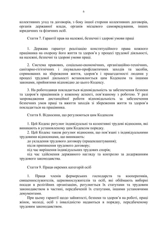 6
колективних угод та договорів, з боку іншої сторони колективних договорів,
органів державної влади, органів місцевого самоврядування, інших
юридичних та фізичних осіб.
Стаття 7. Гарантії прав на належні, безпечні і здорові умови праці
1. Держава гарантує реалізацію конституційного права кожного
працівника на охорону його життя та здоровʼя у процесі трудової діяльності,
на належні, безпечні та здорові умови праці.
2. Система правових, соціально-економічних, організаційно-технічних,
санітарно-гігієнічних і лікувально-профілактичних заходів та засобів,
спрямованих на збереження життя, здоровʼя і працездатності людини у
процесі трудової діяльності встановлюється цим Кодексом та іншими
законами, прийнятими відповідно до цього Кодексу.
3. На роботодавця покладається відповідальність за забезпечення безпеки
та здоровʼя працівників у кожному аспекті, повʼязаному з роботою. У разі
запровадження дистанційної роботи відповідальність за забезпечення
безпечних умов праці та вжиття заходів зі збереження життя та здоровʼя
покладається на працівника.
Стаття 8. Відносини, що регулюються цим Кодексом
1. Цей Кодекс регулює індивідуальні та колективні трудові відносини, які
виникають в установленому цим Кодексом порядку.
2. Цей Кодекс також регулює відносини, що пов’язані з індивідуальними
трудовими відносинами, що виникають:
до укладення трудового договору (працевлаштування);
після припинення трудового договору;
під час вирішення індивідуальних трудових спорів;
під час здійснення державного нагляду та контролю за додержанням
трудового законодавства.
Стаття 9. Праця окремих категорій осіб
1. Праця членів фермерських господарств та кооперативів,
священнослужителів, церковнослужителів та осіб, які обіймають виборні
посади в релігійних організаціях, регулюється їх статутами та трудовим
законодавством в частині, передбаченій їх статутами, іншими установчими
документами.
При цьому гарантії щодо зайнятості, безпеки та здоров’я на роботі, праці
жінок, молоді, осіб з інвалідністю надаються в порядку, передбаченому
трудовим законодавством.
 