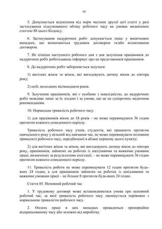 60
5. Допускається відхилення від норм частини другої цієї статті у разі
застосування підсумованого обліку робочого часу на умовах визначених
статтею 88 цього Кодексу.
6. Застосування надурочних робіт допускається лише у виняткових
випадках, що визначаються трудовим договором та/або колективним
договором.
7. Не пізніше наступного робочого дня з дня залучення працівників до
надурочних робіт роботодавець інформує про це представників працівників.
8. До надурочних робіт забороняється залучати:
1) вагітних жінок та жінок, які вигодовують дитину віком до півтора
року;
2) осіб, молодших вісімнадцяти років.
9. Залучення працівників, які є особами з інвалідністю, до надурочних
робіт можливе лише за їх згодою і за умови, що це не суперечить медичним
рекомендаціям.
10. Нормальна тривалість робочого часу:
1) для працівників віком до 18 років – не може перевищувати 36 годин
протягом кожного семиденного періоду.
Тривалість робочого часу учнів, студентів, які працюють протягом
навчального року у вільний від навчання час, не може перевищувати половини
тривалості робочого часу, передбаченої в абзаці першому цього пункту;
2) для вагітних жінок та жінок, які вигодовують дитину віком до півтора
року, працівників, зайнятих на роботах із шкідливими та важкими умовами
праці, визначених за результатами атестації, – не може перевищувати 36 годин
протягом кожного семиденного періоду.
11. Тривалість роботи не може перевищувати 12 годин протягом будь-
яких 24 годин, а для працівників зайнятих на роботах із шкідливими та
важкими умовами праці – не більше 8 протягом будь-яких 24 годин.
Стаття 85. Неповний робочий час
1. У трудовому договорі може встановлюватися умова про неповний
робочий час, за якої тривалість робочого часу зменшується порівняно з
нормальною тривалістю робочого часу.
2. Оплата праці в цих випадках провадиться пропорційно
відпрацьованому часу або залежно від виробітку.
 