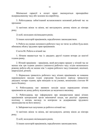 61
Мінімальні гарантії в оплаті праці зменшуються пропорційно
відпрацьованому часу або залежно від виробітку.
3. Роботодавець зобов’язаний встановлювати неповний робочий час на
прохання:
1) вагітних жінок та жінок, які вигодовують дитину віком до півтора
року;
2) осіб, молодших вісімнадцяти років;
3) інших категорій працівників, передбачених законодавством.
4. Робота на умовах неповного робочого часу не тягне за собою будь-яких
обмежень обсягу трудових прав працівників.
Стаття 86. Робота в нічний час
1. Нічним вважається час із двадцять другої години вечора до шостої
години ранку.
2. Нічний працівник – працівник, який регулярно працює у нічний час не
менше ніж три години денного (змінного) робочого часу згідно визначеного
режиму роботи або не менше ніж ¼ норми робочого часу (тижневої, місячної,
квартальної, річної).
3. Нормальна тривалість робочого часу нічних працівників не повинна
перевищувати восьми годин упродовж будь-якого періоду тривалістю
двадцять чотири години, крім випадків та на умовах, визначених статтею 88
цього Кодексу.
4. Роботодавець має вживати заходів щодо переведення нічних
працівників на денну роботу відповідно до медичного висновку.
5. Роботодавець має інформувати про використання праці нічних
працівників центральний орган виконавчої влади, що реалізує державну
політику з питань нагляду та контролю за додержанням трудового
законодавства на його вимогу.
6. Забороняється залучення до роботи в нічний час:
1) вагітних жінок та жінок, які вигодовують дитину віком до півтора
року;
2) осіб, молодших вісімнадцяти років;
3) інших категорій працівників, передбачених законодавством.
 