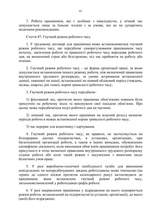 62
7. Робота працівників, які є особами з інвалідністю, у нічний час
допускається лише за їхньою згодою і за умови, що це не суперечить
медичним рекомендаціям.
Стаття 87. Гнучкий режим робочого часу
1. У трудовому договорі для працівника може встановлюватися гнучкий
режим робочого часу, що передбачає саморегулювання працівником часу
початку, закінчення роботи та тривалості робочого часу впродовж робочого
дня, на визначений строк або безстроково, під час прийняття на роботу або
пізніше.
2. Гнучкий режим робочого часу – це форма організації праці, за якою
допускається встановлення іншого режиму роботи, ніж визначений правилами
внутрішнього трудового розпорядку, за умови дотримання встановленої
денної, тижневої чи іншої, встановленої на певний обліковий період (тиждень,
місяць, квартал, рік тощо), норми тривалості робочого часу;
3. Гнучкий режим робочого часу передбачає:
1) фіксований час, протягом якого працівник обов’язково повинен бути
присутнім на робочому місці та виконувати свої посадові обов’язки. При
цьому може передбачатися поділ робочого дня на частини;
2) змінний час, протягом якого працівник на власний розсуд визначає
періоди роботи в межах встановленої норми тривалості робочого часу;
3) час перерви для відпочинку і харчування.
4. Гнучкий режим робочого часу, як правило, не застосовується на
безперервно діючих підприємствах, в установах, організаціях, при
багатозмінній організації роботи, а також в інших випадках, обумовлених
специфікою діяльності, коли виконання обов’язків працівником потребує його
присутності в чітко визначені правилами внутрішнього трудового розпорядку
години роботи або коли такий режим є несумісним з вимогами щодо
безпечних умов праці.
5. У разі виробничо-технічної необхідності та/або для виконання
невідкладних чи непередбачуваних завдань роботодавець може тимчасово (на
термін до одного місяця протягом календарного року) застосовувати до
працівників, яким встановлено гнучкий режим робочого часу,
загальновстановлений у роботодавця графік роботи.
6. У разі направлення працівника у відрядження на нього поширюється
режим роботи, встановлений на підприємстві (в установі, організації), до якого
(якої) його відряджено.
 