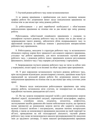 63
7. Гнучкий режим робочого часу може встановлюватися:
1) за заявою працівника з прийнятними для нього часовими межами
графіка роботи без дотримання вимог щодо повідомлення працівника не
пізніше ніж за два місяці про зміну режиму роботи;
2) роботодавцем - у разі виробничої необхідності з обов’язковим
повідомленням працівника не пізніше ніж за два місяці про зміну режиму
роботи.
Роботодавець зобов’язаний ознайомити працівників з умовами та
специфікою гнучкого режиму робочого часу не менше ніж за два місяці до
запровадження такого режиму, забезпечити облік відпрацьованого часу та
ефективний контроль за найбільш повним і раціональним використанням
робочого часу працівником.
8. Роботодавець, виходячи із структури робочого часу та встановленого
облікового періоду норми його тривалості для кожного окремого працівника,
узгоджує час роботи працівника, для якого встановлено гнучкий режим
робочого часу, з режимом роботи інших працівників шляхом регулювання
фіксованого, змінного часу і часу перерви для відпочинку і харчування.
9. Запровадження гнучкого режиму робочого часу не тягне за собою змін
у нормуванні, оплаті праці та не впливає на обсяг трудових прав працівників.
10. У разі порушення встановленого гнучкого режиму робочого часу,
крім застосування відповідних дисциплінарних стягнень, працівник може бути
переведений на загальний режим роботи без дотримання вимоги щодо
повідомлення працівника не пізніше ніж за два місяці про зміну істотних умов
праці.
11. Вимога щодо повідомлення роботодавцем працівника про зміну
режиму роботи, встановлена цією статтею, не поширюється на випадки,
передбачені частиною дванадцятою цієї статті.
12. На час загрози поширення пандемії та/або у разі виникнення загрози
збройної агресії, надзвичайної ситуації, спричиненої катастрофою, аварією,
пожежею, стихійним лихом, епідемією, епізоотією, епіфітотією,
застосуванням засобів ураження або іншою небезпечною подією, що призвела
(може призвести) до виникнення загрози життю або здоров’ю населення,
великої кількості загиблих і постраждалих, завдання значних матеріальних
збитків, а також до неможливості проживання населення на такій території чи
об’єкті, провадження на ній господарської діяльності, гнучкий режим
робочого часу може встановлюватися наказом (розпорядженням) без внесення
змін до трудового договору. З таким наказом (розпорядженням) працівник
 