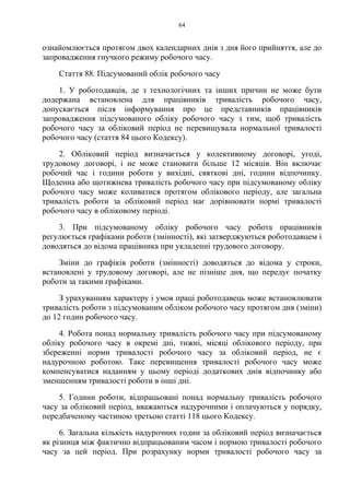 64
ознайомлюється протягом двох календарних днів з дня його прийняття, але до
запровадження гнучкого режиму робочого часу.
Стаття 88. Підсумований облік робочого часу
1. У роботодавців, де з технологічних та інших причин не може бути
додержана встановлена для працівників тривалість робочого часу,
допускається після інформування про це представників працівників
запровадження підсумованого обліку робочого часу з тим, щоб тривалість
робочого часу за обліковий період не перевищувала нормальної тривалості
робочого часу (стаття 84 цього Кодексу).
2. Обліковий період визначається у колективному договорі, угоді,
трудовому договорі, і не може становити більше 12 місяців. Він включає
робочий час і години роботи у вихідні, святкові дні, години відпочинку.
Щоденна або щотижнева тривалість робочого часу при підсумованому обліку
робочого часу може коливатися протягом облікового періоду, але загальна
тривалість роботи за обліковий період має дорівнювати нормі тривалості
робочого часу в обліковому періоді.
3. При підсумованому обліку робочого часу робота працівників
регулюється графіками роботи (змінності), які затверджуються роботодавцем і
доводяться до відома працівника при укладенні трудового договору.
Зміни до графіків роботи (змінності) доводяться до відома у строки,
встановлені у трудовому договорі, але не пізніше дня, що передує початку
роботи за такими графіками.
З урахуванням характеру і умов праці роботодавець може встановлювати
тривалість роботи з підсумованим обліком робочого часу протягом дня (зміни)
до 12 годин робочого часу.
4. Робота понад нормальну тривалість робочого часу при підсумованому
обліку робочого часу в окремі дні, тижні, місяці облікового періоду, при
збереженні норми тривалості робочого часу за обліковий період, не є
надурочною роботою. Таке перевищення тривалості робочого часу може
компенсуватися наданням у цьому періоді додаткових днів відпочинку або
зменшенням тривалості роботи в інші дні.
5. Години роботи, відпрацьовані понад нормальну тривалість робочого
часу за обліковий період, вважаються надурочними і оплачуються у порядку,
передбаченому частиною третьою статті 118 цього Кодексу.
6. Загальна кількість надурочних годин за обліковий період визначається
як різниця між фактично відпрацьованим часом і нормою тривалості робочого
часу за цей період. При розрахунку норми тривалості робочого часу за
 