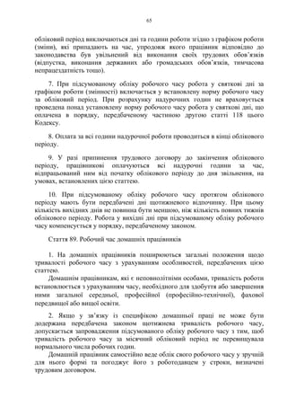 65
обліковий період виключаються дні та години роботи згідно з графіком роботи
(зміни), які припадають на час, упродовж якого працівник відповідно до
законодавства був увільнений від виконання своїх трудових обов’язків
(відпустка, виконання державних або громадських обов’язків, тимчасова
непрацездатність тощо).
7. При підсумованому обліку робочого часу робота у святкові дні за
графіком роботи (змінності) включається у встановлену норму робочого часу
за обліковий період. При розрахунку надурочних годин не враховується
проведена понад установлену норму робочого часу робота у святкові дні, що
оплачена в порядку, передбаченому частиною другою статті 118 цього
Кодексу.
8. Оплата за всі години надурочної роботи проводиться в кінці облікового
періоду.
9. У разі припинення трудового договору до закінчення облікового
періоду, працівникові оплачуються всі надурочні години за час,
відпрацьований ним від початку облікового періоду до дня звільнення, на
умовах, встановлених цією статтею.
10. При підсумованому обліку робочого часу протягом облікового
періоду мають бути передбачені дні щотижневого відпочинку. При цьому
кількість вихідних днів не повинна бути меншою, ніж кількість повних тижнів
облікового періоду. Робота у вихідні дні при підсумованому обліку робочого
часу компенсується у порядку, передбаченому законом.
Стаття 89. Робочий час домашніх працівників
1. На домашніх працівників поширюються загальні положення щодо
тривалості робочого часу з урахуванням особливостей, передбачених цією
статтею.
Домашнім працівникам, які є неповнолітніми особами, тривалість роботи
встановлюється з урахуванням часу, необхідного для здобуття або завершення
ними загальної середньої, професійної (професійно-технічної), фахової
передвищої або вищої освіти.
2. Якщо у зв’язку із специфікою домашньої праці не може бути
додержана передбачена законом щотижнева тривалість робочого часу,
допускається запровадження підсумованого обліку робочого часу з тим, щоб
тривалість робочого часу за місячний обліковий період не перевищувала
нормального числа робочих годин.
Домашній працівник самостійно веде облік свого робочого часу у зручній
для нього формі та погоджує його з роботодавцем у строки, визначені
трудовим договором.
 