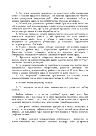 66
3. Залучення домашніх працівників до надурочних робіт провадиться
згідно з умовами трудового договору і не повинне перевищувати граничні
норми застосування надурочних робіт. Можливість виконання роботи у
вихідні, святкові та неробочі дні передбачається трудовим договором.
4. Робочий день домашнього працівника може бути поділений на частини
з тією умовою, щоб загальна тривалість роботи не перевищувала встановленої
тривалості робочого дня, при цьому домашній працівник може на власний
розсуд розпоряджатися вільним від роботи часом.
5. Трудовим договором можуть встановлюватися періоди очікування, які
вважаються годинами роботи, у які працівник не може повністю
розпоряджатися своїм часом у зв’язку з необхідністю бути готовим
приступити за дорученням роботодавця до виконання передбачених
договором трудових обов’язків.
6. Умови і розміри оплати періодів очікування або порядок надання
вільного від роботи часу із збереженням заробітної плати тривалістю
фактичних періодів очікування визначається трудовим договором з
урахуванням встановленого законом мінімального рівня оплати праці.
7. Тривалість періодів очікування, компенсація яких здійснюється
шляхом оплати, не може перевищувати десяти відсотків норми робочого часу,
визначеної трудовим договором.
8. На домашніх працівників не поширюються вимоги про інформування
представників представників підприємства, установи, організації при
запровадженні підсумованого обліку робочого часу (стаття 88 цього Кодексу),
роботи у вихідні, святкові та неробочі дні (стаття 93 цього Кодексу).
9. Час, витрачений домашніми працівниками на супровід членів
домогосподарства під час відпочинку, включається до робочого часу.
Стаття 90. Умова про роботу змінами
1. У трудовому договорі може встановлюватися умова про роботу
змінами.
Робота змінами – це метод організації праці, який може бути
безперервним або з перервами та за яким працівники послідовно змінюють
один одного на одних і тих самих робочих місцях відповідно до графіків
змінності, які мають розроблятись з урахуванням ротації працівників.
2. При роботі змінами працівники чергуються в змінах рівномірно, в
порядку, встановленому графіками змінності. Перехід з однієї зміни в іншу, як
правило, має відбуватися через кожний робочий тиждень в години, визначені
графіками змінності.
3. Графіки змінності затверджуються роботодавцем і доводяться до
відома працівника при укладенні трудового договору. Зміни до графіків
 