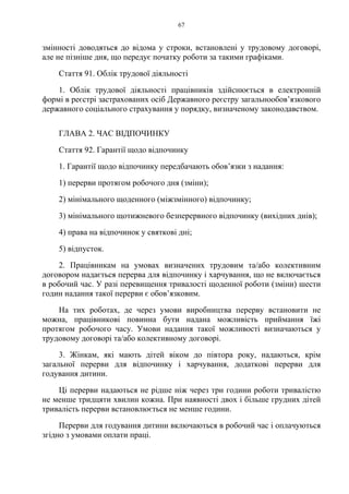 67
змінності доводяться до відома у строки, встановлені у трудовому договорі,
але не пізніше дня, що передує початку роботи за такими графіками.
Стаття 91. Облік трудової діяльності
1. Облік трудової діяльності працівників здійснюється в електронній
формі в реєстрі застрахованих осіб Державного реєстру загальнообов’язкового
державного соціального страхування у порядку, визначеному законодавством.
ГЛАВА 2. ЧАС ВІДПОЧИНКУ
Стаття 92. Гарантії щодо відпочинку
1. Гарантії щодо відпочинку передбачають обов’язки з надання:
1) перерви протягом робочого дня (зміни);
2) мінімального щоденного (міжзмінного) відпочинку;
3) мінімального щотижневого безперервного відпочинку (вихідних днів);
4) права на відпочинок у святкові дні;
5) відпусток.
2. Працівникам на умовах визначених трудовим та/або колективним
договором надається перерва для відпочинку і харчування, що не включається
в робочий час. У разі перевищення тривалості щоденної роботи (зміни) шести
годин надання такої перерви є обов’язковим.
На тих роботах, де через умови виробництва перерву встановити не
можна, працівникові повинна бути надана можливість приймання їжі
протягом робочого часу. Умови надання такої можливості визначаються у
трудовому договорі та/або колективному договорі.
3. Жінкам, які мають дітей віком до півтора року, надаються, крім
загальної перерви для відпочинку і харчування, додаткові перерви для
годування дитини.
Ці перерви надаються не рідше ніж через три години роботи тривалістю
не менше тридцяти хвилин кожна. При наявності двох і більше грудних дітей
тривалість перерви встановлюється не менше години.
Перерви для годування дитини включаються в робочий час і оплачуються
згідно з умовами оплати праці.
 