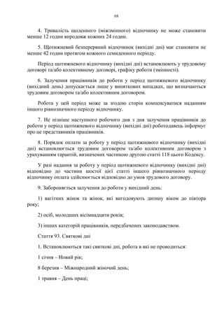 68
4. Тривалість щоденного (міжзмінного) відпочинку не може становити
менше 12 годин впродовж кожних 24 годин.
5. Щотижневий безперервний відпочинок (вихідні дні) має становити не
менше 42 годин протягом кожного семиденного періоду.
Період щотижневого відпочинку (вихідні дні) встановлюють у трудовому
договорі та/або колективному договорі, графіку роботи (змінності).
6. Залучення працівників до роботи у період щотижневого відпочинку
(вихідний день) допускається лише у виняткових випадках, що визначаються
трудовим договором та/або колективним договором.
Робота у цей період може за згодою сторін компенсуватися наданням
іншого рівнозначного періоду відпочинку.
7. Не пізніше наступного робочого дня з дня залучення працівників до
роботи у період щотижневого відпочинку (вихідні дні) роботодавець інформує
про це представників працівників.
8. Порядок оплати за роботу у період щотижневого відпочинку (вихідні
дні) встановлюється трудовим договором та/або колективним договором з
урахуванням гарантій, визначених частиною другою статті 118 цього Кодексу.
У разі надання за роботу у період щотижневого відпочинку (вихідні дні)
відповідно до частини шостої цієї статті іншого рівнозначного періоду
відпочинку оплата здійснюється відповідно до умов трудового договору.
9. Забороняється залучення до роботи у вихідний день:
1) вагітних жінок та жінок, які вигодовують дитину віком до півтора
року;
2) осіб, молодших вісімнадцяти років;
3) інших категорій працівників, передбачених законодавством.
Стаття 93. Святкові дні
1. Встановлюються такі святкові дні, робота в які не проводиться:
1 січня – Новий рік;
8 березня – Міжнародний жіночий день;
1 травня – День праці;
 