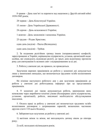 69
8 травня – День пам’яті та перемоги над нацизмом у Другій світовій війні
1939-1945 років;
28 червня – День Конституції України;
15 липня – День Української Державності;
24 серпня – День незалежності України;
1 жовтня – День захисників і захисниць України;
25 грудня – Різдво Христове;
один день (неділя) – Пасха (Великдень);
один день (неділя) – Трійця.
2. За поданням релігійних громад інших (неправославних) конфесій,
зареєстрованих в Україні, керівництво підприємств, установ, організацій надає
особам, які сповідують відповідні релігії, до трьох днів відпочинку протягом
року для святкування їх великих свят з відпрацюванням за ці дні.
3. Робота у святкові дні, як правило, не проводиться.
Залучення окремих працівників до роботи у зазначені дні допускається
лише у виняткових випадках, що визначаються трудовим та/або колективним
договором.
Не пізніше наступного робочого дня з дня залучення працівників до
роботи у святкові дні роботодавець інформує про це представників
працівників.
4. У зазначені дні також допускаються роботи, припинення яких
неможливе через виробничо-технічні умови (безперервно діючі підприємства,
установи, організації), роботи, викликані необхідністю обслуговування
населення.
5. Оплата праці за роботу у святкові дні визначається трудовим та/або
колективним договором з дотриманням гарантій, визначених частиною
другою статті 118 цього Кодексу.
6. Забороняється залучення до роботи у святкові дні:
1) вагітних жінок та жінок, які вигодовують дитину віком до півтора
року;
2) осіб, молодших вісімнадцяти років;
 