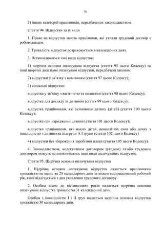70
3) інших категорій працівників, передбачених законодавством.
Стаття 94. Відпустки та їх види
1. Право на відпустки мають працівники, які уклали трудовий договір з
роботодавцем.
2. Тривалість відпусток розраховується в календарних днях.
3. Встановлюються такі види відпусток:
1) щорічна основна оплачувана відпустка (стаття 95 цього Кодексу) та
інші щорічні додаткові оплачувані відпустки, передбачені законом;
2) відпустки у зв’язку з навчанням (стаття 97 цього Кодексу);
3) соціальні відпустки:
відпустка у зв’язку з вагітністю та пологами (стаття 98 цього Кодексу);
відпустка для догляду за дитиною (стаття 99 цього Кодексу);
відпустка працівникам, які усиновили дитину (дітей) (стаття 100 цього
Кодексу);
відпустка при народженні дитини (стаття 101 цього Кодексу);
відпустка працівникам, які мають дітей, повнолітніх сина або дочку з
інвалідністю з дитинства підгрупи А I групи (стаття 102 цього Кодексу).
4) відпустки без збереження заробітної плати (стаття 105 цього Кодексу).
4. Законодавством, колективним договором (угодою) та/або трудовим
договором можуть встановлюватись інші види оплачуваних відпусток.
Стаття 95. Щорічна основна оплачувана відпустка
1. Щорічна основна оплачувана відпустка надається працівникам
тривалістю не менш як 28 календарних днів за кожен відпрацьований робочий
рік, який відлічується з дня укладення трудового договору.
2. Особам віком до вісімнадцяти років надається щорічна основна
оплачувана відпустка тривалістю 31 календарний день.
Особам з інвалідністю I і II груп надається щорічна основна відпустка
тривалістю 30 календарних днів.
 