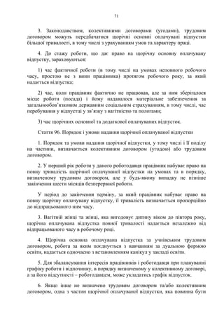 71
3. Законодавством, колективними договорами (угодами), трудовим
договором можуть передбачатися щорічні основні оплачувані відпустки
більшої тривалості, в тому числі з урахуванням умов та характеру праці.
4. До стажу роботи, що дає право на щорічну основну оплачувану
відпустку, зараховуються:
1) час фактичної роботи (в тому числі на умовах неповного робочого
часу, простою не з вини працівника) протягом робочого року, за який
надається відпустка;
2) час, коли працівник фактично не працював, але за ним зберігалося
місце роботи (посада) і йому надавалося матеріальне забезпечення за
загальнообов’язковим державним соціальним страхуванням, в тому числі, час
перебування у відпустці у зв’язку з вагітністю та пологами;
3) час щорічних основної та додаткової оплачуваних відпусток.
Стаття 96. Порядок і умови надання щорічної оплачуваної відпустки
1. Порядок та умови надання щорічної відпустки, у тому числі і її поділу
на частини, визначається колективним договором (угодою) або трудовим
договором.
2. У перший рік роботи у даного роботодавця працівник набуває право на
повну тривалість щорічної оплачуваної відпустки на умовах та в порядку,
визначеному трудовим договором, але у будь-якому випадку не пізніше
закінчення шести місяців безперервної роботи.
У період до закінчення терміну, за який працівник набуває право на
повну щорічну оплачувану відпустку, її тривалість визначається пропорційно
до відпрацьованого ним часу.
3. Вагітній жінці та жінці, яка вигодовує дитину віком до півтора року,
щорічна оплачувана відпустка повної тривалості надається незалежно від
відпрацьованого часу в робочому році.
4. Щорічна основна оплачувана відпустка за учнівським трудовим
договором, робота за яким поєднується з навчанням за дуальною формою
освіти, надається одночасно з встановленням канікул у закладі освіти.
5. Для збалансування інтересів працівників і роботодавця при плануванні
графіку роботи і відпочинку, в порядку визначеному у колективному договорі,
а за його відсутності – роботодавцем, може укладатись графік відпусток.
6. Якщо інше не визначено трудовим договором та/або колективним
договором, одна з частин щорічної оплачуваної відпустки, яка повинна бути
 