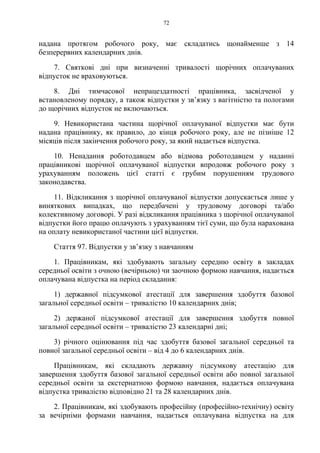 72
надана протягом робочого року, має складатись щонайменше з 14
безперервних календарних днів.
7. Святкові дні при визначенні тривалості щорічних оплачуваних
відпусток не враховуються.
8. Дні тимчасової непрацездатності працівника, засвідченої у
встановленому порядку, а також відпустки у зв’язку з вагітністю та пологами
до щорічних відпусток не включаються.
9. Невикористана частина щорічної оплачуваної відпустки має бути
надана працівнику, як правило, до кінця робочого року, але не пізніше 12
місяців після закінчення робочого року, за який надається відпустка.
10. Ненадання роботодавцем або відмова роботодавцем у наданні
працівникові щорічної оплачуваної відпустки впродовж робочого року з
урахуванням положень цієї статті є грубим порушенням трудового
законодавства.
11. Відкликання з щорічної оплачуваної відпустки допускається лише у
виняткових випадках, що передбачені у трудовому договорі та/або
колективному договорі. У разі відкликання працівника з щорічної оплачуваної
відпустки його працю оплачують з урахуванням тієї суми, що була нарахована
на оплату невикористаної частини цієї відпустки.
Стаття 97. Відпустки у зв’язку з навчанням
1. Працівникам, які здобувають загальну середню освіту в закладах
середньої освіти з очною (вечірньою) чи заочною формою навчання, надається
оплачувана відпустка на період складання:
1) державної підсумкової атестації для завершення здобуття базової
загальної середньої освіти – тривалістю 10 календарних днів;
2) держаної підсумкової атестації для завершення здобуття повної
загальної середньої освіти – тривалістю 23 календарні дні;
3) річного оцінювання під час здобуття базової загальної середньої та
повної загальної середньої освіти – від 4 до 6 календарних днів.
Працівникам, які складають державну підсумкову атестацію для
завершення здобуття базової загальної середньої освіти або повної загальної
середньої освіти за екстернатною формою навчання, надається оплачувана
відпустка тривалістю відповідно 21 та 28 календарних днів.
2. Працівникам, які здобувають професійну (професійно-технічну) освіту
за вечірніми формами навчання, надається оплачувана відпустка на для
 