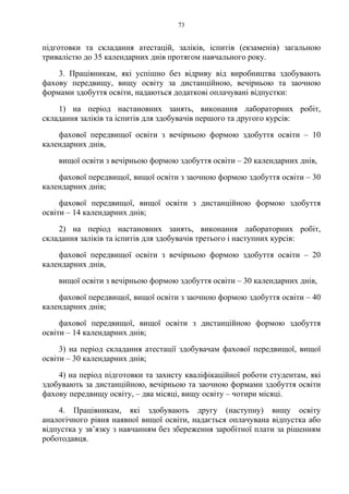 73
підготовки та складання атестацій, заліків, іспитів (екзаменів) загальною
тривалістю до 35 календарних днів протягом навчального року.
3. Працівникам, які успішно без відриву від виробництва здобувають
фахову передвищу, вищу освіту за дистанційною, вечірньою та заочною
формами здобуття освіти, надаються додаткові оплачувані відпустки:
1) на період настановних занять, виконання лабораторних робіт,
складання заліків та іспитів для здобувачів першого та другого курсів:
фахової передвищої освіти з вечірньою формою здобуття освіти – 10
календарних днів,
вищої освіти з вечірньою формою здобуття освіти – 20 календарних днів,
фахової передвищої, вищої освіти з заочною формою здобуття освіти – 30
календарних днів;
фахової передвищої, вищої освіти з дистанційною формою здобуття
освіти – 14 календарних днів;
2) на період настановних занять, виконання лабораторних робіт,
складання заліків та іспитів для здобувачів третього і наступних курсів:
фахової передвищої освіти з вечірньою формою здобуття освіти – 20
календарних днів,
вищої освіти з вечірньою формою здобуття освіти – 30 календарних днів,
фахової передвищої, вищої освіти з заочною формою здобуття освіти – 40
календарних днів;
фахової передвищої, вищої освіти з дистанційною формою здобуття
освіти – 14 календарних днів;
3) на період складання атестації здобувачам фахової передвищої, вищої
освіти – 30 календарних днів;
4) на період підготовки та захисту кваліфікаційної роботи студентам, які
здобувають за дистанційною, вечірньою та заочною формами здобуття освіти
фахову передвищу освіту, – два місяці, вищу освіту – чотири місяці.
4. Працівникам, які здобувають другу (наступну) вищу освіту
аналогічного рівня наявної вищої освіти, надається оплачувана відпустка або
відпустка у зв’язку з навчанням без збереження заробітної плати за рішенням
роботодавця.
 