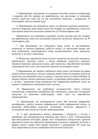 74
5. Працівникам, допущеним до складання вступних іспитів в аспірантуру
з відривом або без відриву від виробництва, для підготовки та складання
іспитів надається один раз на рік оплачувана відпустка з розрахунку 10
календарних днів на кожний іспит.
6. Працівникам, які здобувають освіту на третьому (освітньо-науковому /
освітньо-творчому) рівні вищої освіти без відриву від виробництва, надається
оплачувана відпустка загальною тривалістю до 30 календарних днів.
Працівникам, які здобувають науковий ступінь доктора наук без відриву
від виробництва, надається оплачувана відпустка загальною тривалістю до 30
календарних днів.
7. Для працівників, які здобувають вищу освіту за дистанційною,
вечірньою та заочною формами здобуття освіти, де навчальний процес має
свої особливості, законодавством може встановлюватись інша тривалість
відпусток у звʼязку з навчанням.
8. Відпустки, передбачені цією статтею, надаються на підставі документу,
оформленого закладом освіти, у якому працівник навчається (довідки-
виклику) впродовж навчального року, крім відпустки, передбаченої частиною
одинадцятою цієї статті, яка надається протягом календарного року.
9. Працівникам, які вперше здобувають вищу освіту (незалежно від рівня
вищої освіти) одночасно у кількох закладах вищої освіти оплачувана відпустка
надається для навчанням лише в одному із закладів освіти за їхнім вибором. В
іншому (інших) закладі (закладах) освіти, за рішенням роботодавця, відпустка
у зв’язку з навчанням може надаватися без збереження заробітної плати на
умовах та тривалістю, визначеною цією статтею.
10. Працівникам, які здобувають післядипломну освіту шляхом
спеціалізації, підвищення кваліфікації або стажування, надається оплачувана
відпустка за рішенням роботодавця, якщо інше не передбачено
законодавством.
11. Працівникам, які підтверджують повну або часткову професійну
кваліфікацію, здобуту шляхом неформальної та/або інформальної освіти, за
рішенням роботодавця надається оплачувана відпустка тривалістю 5
календарних днів на рік на підставі заяви працівника.
12. У разі дострокового виходу працівника з відпустки у зв’язку з
навчанням, що підтверджується довідкою про участь у сесії / підтвердження
про проходження атестації), форма якої затверджена центральним органом
виконавчої влади, що забезпечує формування та реалізує державну політику в
сферах освіти і науки, його працю оплачують з урахуванням тієї суми, що
була нарахована на оплату невикористаної частини відпустки.
 