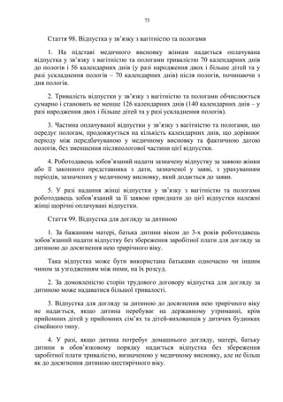 75
Стаття 98. Відпустка у зв’язку з вагітністю та пологами
1. На підставі медичного висновку жінкам надається оплачувана
відпустка у зв’язку з вагітністю та пологами тривалістю 70 календарних днів
до пологів і 56 календарних днів (у разі народження двох і більше дітей та у
разі ускладнення пологів – 70 календарних днів) після пологів, починаючи з
дня пологів.
2. Тривалість відпустки у зв’язку з вагітністю та пологами обчислюється
сумарно і становить не менше 126 календарних днів (140 календарних днів – у
разі народження двох і більше дітей та у разі ускладнення пологів).
3. Частина оплачуваної відпустки у зв’язку з вагітністю та пологами, що
передує пологам, продовжується на кількість календарних днів, що дорівнює
періоду між передбачуваною у медичному висновку та фактичною датою
пологів, без зменшення післяпологової частини цієї відпустки.
4. Роботодавець зобов’язаний надати зазначену відпустку за заявою жінки
або її законного представника з дати, зазначеної у заяві, з урахуванням
періодів, зазначених у медичному висновку, який додається до заяви.
5. У разі надання жінці відпустки у зв’язку з вагітністю та пологами
роботодавець зобов’язаний за її заявою приєднати до цієї відпустки належні
жінці щорічні оплачувані відпустки.
Стаття 99. Відпустка для догляду за дитиною
1. За бажанням матері, батька дитини віком до 3-х років роботодавець
зобов’язаний надати відпустку без збереження заробітної плати для догляду за
дитиною до досягнення нею трирічного віку.
Така відпустка може бути використана батьками одночасно чи іншим
чином за узгодженням між ними, на їх розсуд.
2. За домовленістю сторін трудового договору відпустка для догляду за
дитиною може надаватися більшої тривалості.
3. Відпустка для догляду за дитиною до досягнення нею трирічного віку
не надається, якщо дитина перебуває на державному утриманні, крім
прийомних дітей у прийомних сім’ях та дітей-вихованців у дитячих будинках
сімейного типу.
4. У разі, якщо дитина потребує домашнього догляду, матері, батьку
дитини в обов’язковому порядку надається відпустка без збереження
заробітної плати тривалістю, визначеною у медичному висновку, але не більш
як до досягнення дитиною шестирічного віку.
 