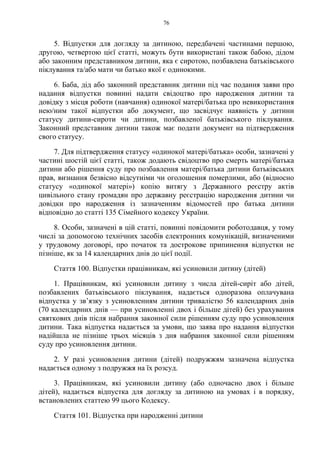 76
5. Відпустки для догляду за дитиною, передбачені частинами першою,
другою, четвертою цієї статті, можуть бути використані також бабою, дідом
або законним представником дитини, яка є сиротою, позбавлена батьківського
піклування та/або мати чи батько якої є одинокими.
6. Баба, дід або законний представник дитини під час подання заяви про
надання відпустки повинні надати свідоцтво про народження дитини та
довідку з місця роботи (навчання) одинокої матері/батька про невикористання
нею/ним такої відпустки або документ, що засвідчує наявність у дитини
статусу дитини-сироти чи дитини, позбавленої батьківського піклування.
Законний представник дитини також має подати документ на підтвердження
свого статусу.
7. Для підтвердження статусу «одинокої матері/батька» особи, зазначені у
частині шостій цієї статті, також додають свідоцтво про смерть матері/батька
дитини або рішення суду про позбавлення матері/батька дитини батьківських
прав, визнання безвісно відсутніми чи оголошення померлими, або (відносно
статусу «одинокої матері») копію витягу з Державного реєстру актів
цивільного стану громадян про державну реєстрацію народження дитини чи
довідки про народження із зазначенням відомостей про батька дитини
відповідно до статті 135 Сімейного кодексу України.
8. Особи, зазначені в цій статті, повинні повідомити роботодавця, у тому
числі за допомогою технічних засобів електронних комунікацій, визначеними
у трудовому договорі, про початок та дострокове припинення відпустки не
пізніше, як за 14 календарних днів до цієї події.
Стаття 100. Відпустки працівникам, які усиновили дитину (дітей)
1. Працівникам, які усиновили дитину з числа дітей-сиріт або дітей,
позбавлених батьківського піклування, надається одноразова оплачувана
відпустка у зв’язку з усиновленням дитини тривалістю 56 календарних днів
(70 календарних днів — при усиновленні двох і більше дітей) без урахування
святкових днів після набрання законної сили рішенням суду про усиновлення
дитини. Така відпустка надається за умови, що заява про надання відпустки
надійшла не пізніше трьох місяців з дня набрання законної сили рішенням
суду про усиновлення дитини.
2. У разі усиновлення дитини (дітей) подружжям зазначена відпустка
надається одному з подружжя на їх розсуд.
3. Працівникам, які усиновили дитину (або одночасно двох і більше
дітей), надається відпустка для догляду за дитиною на умовах і в порядку,
встановлених статтею 99 цього Кодексу.
Стаття 101. Відпустка при народженні дитини
 