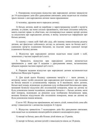 77
1. Одноразова оплачувана відпустка при народженні дитини тривалістю
до 14 календарних днів (без урахування святкових днів) надається не пізніше
трьох місяців з дня народження дитини таким працівникам:
1) чоловіку, дружина якого народила дитину;
2) батьку дитини, який не перебуває у зареєстрованому шлюбі з матір’ю
дитини, за умови, що вони спільно проживають, пов’язані спільним побутом,
мають взаємні права та обов’язки, що підтверджується заявою матері дитини
та свідоцтвом про народження дитини, в якому зазначається інформація про
батька дитини;
3) одному з таких осіб: бабі або діду, або іншому повнолітньому родичу
дитини, які фактично здійснюють догляд за дитиною, мати чи батько якої є
одинокою матір’ю (одиноким батьком), на підставі заяви одинокої матері
(одинокого батька) дитини.
2. Відпустка при народженні дитини надається лише одній з осіб,
зазначених у частині першій цієї статті.
3. Тривалість відпустки при народженні дитини визначається
працівником у заяві про її надання з урахуванням вимог, встановлених
абзацом першим частини першої цієї статті.
4. Порядок надання відпустки при народженні дитини встановлюється
Кабінетом Міністрів України.
5. Для цілей цього Кодексу одинокою матір’ю є – мати дитини, у
актовому записі та/або свідоцтві про народження якої відомості про чоловіка
як батька внесені в установленому порядку за її вказівкою; мати дитини,
батько якої помер, відповідно до рішення суду позбавлений батьківських прав,
визнаний безвісно відсутнім або оголошений померлим, якщо ця дитина не
була усиновлена іншим чоловіком; одиноким батьком є – батько дитини, мати
якої померла, відповідно до рішення суду позбавлена батьківських прав,
визнана безвісно відсутньою або оголошена померлою, якщо ця дитина не
була усиновлена іншою жінкою.
Стаття 102. Відпустка працівникам, які мають дітей, повнолітніх сина або
дочку з інвалідністю з дитинства підгрупи А I групи
1. Відпустка тривалістю 7 календарних днів без урахування святкових
днів надається за основним місцем роботи кожного календарного року:
1) матері та батьку двох або більше дітей віком до 15 років;
2) матері та батьку дитини (дітей) з інвалідністю віком до 18 років;
 