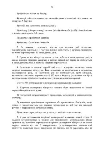 78
3) одиноким матері та батьку;
4) матері та батьку повнолітніх сина або дочки з інвалідністю з дитинства
підгрупи А I групи;
5) особі, яка усиновила дитину (дітей);
6) опікуну (піклувальнику) дитини (дітей) або особи (осіб) з інвалідністю
з дитинства підгрупи А I групи;
7) одному з прийомних батьків;
8) одному з батьків-вихователів.
2. За наявності декількох підстав для надання цієї відпустки,
передбачених пунктами 1-4 частини першої цієї статті, її загальна тривалість
не може перевищувати 10 календарних днів.
3. Право на цю відпустку настає за час роботи в календарному році, в
якому виникли підстави, зазначені в частині першій цієї статті, та зберігається
в календарному році, в якому ці підстави втрачаються.
4. Зазначена в частині першій цієї статті відпустка надається понад
щорічні оплачувані відпустки. Така відпустка, не використана в поточному
календарному році, на наступний рік не переноситься, крім випадків,
визначених частиною першою статті 103 цього Кодексу (коли вона має бути
використана не пізніше як до кінця наступного календарного року).
Стаття 103. Перенесення та компенсація оплачуваних відпусток
1. Щорічна оплачувана відпустка повинна бути перенесена на інший
період або продовжена у разі:
1) тимчасової непрацездатності працівника, засвідченої у встановленому
порядку;
2) виконання працівником державних або громадських обов’язків, якщо
згідно із законодавством він підлягає звільненню на цей час від основної
роботи із збереженням заробітної плати;
3) настання строку відпустки у зв’язку з вагітністю та пологами.
2. У разі перенесення щорічної оплачуваної відпустки новий термін її
надання встановлюється за згодою між працівником і роботодавцем. Якщо
причини, що зумовили перенесення щорічної оплачуваної відпустки на інший
період, настали під час її використання, то невикористана частина цієї
відпустки надається після закінчення дії причин, які її перервали, або за
 