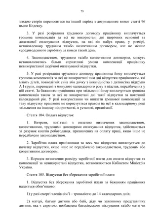 79
згодою сторін переноситься на інший період з дотриманням вимог статті 96
цього Кодексу.
3. У разі розірвання трудового договору працівнику виплачується
грошова компенсація за всі не використані дні щорічних основної та
додаткової оплачуваних відпусток, на які він набув право, у розмірі,
встановленому трудовим та/або колективним договором, але не менше
середньоденного заробітку за кожен такий день.
4. Законодавством, трудовим та/або колективним договором, можуть
встановлюватись більш сприятливі умови компенсації працівнику
невикористаної щорічної оплачуваної відпустки.
5. У разі розірвання трудового договору працівника йому виплачується
грошова компенсація за всі не використані ним дні відпустки працівникам, які
мають дітей, повнолітніх сина або дочку з інвалідністю з дитинства підгрупи
А I групи, перенесені з минулого календарного року з підстав, передбачених у
цій статті. За бажанням працівника при звільненні йому виплачується грошова
компенсація також за всі не використані дні такої відпустки за поточний
календарний рік. У разі використання чи виплати грошової компенсації за
таку відпустку працівник не користується правом на неї в календарному році
звільнення на іншому підприємстві, в установі, організації.
Стаття 104. Оплата відпусток
1. Витрати, пов’язані з оплатою визначених законодавством,
колективними, трудовими договорами оплачуваних відпусток, здійснюються
за рахунок коштів роботодавця, призначених на оплату праці, якщо інше не
передбачено законодавством.
2. Заробітна плата працівникам за весь час відпустки виплачується до
початку відпустки, якщо інше не передбачено законодавством, трудовим або
колективним договором.
3. Порядок визначення розміру заробітної плати для оплати відпусток та
компенсації за невикористані відпустки, встановлюється Кабінетом Міністрів
України.
Стаття 105. Відпустки без збереження заробітної плати
1. Відпустка без збереження заробітної плати за бажанням працівника
надається обов’язково:
1) у разі смерті членів сім’ї – тривалістю до 14 календарних днів;
2) матері, батьку дитини або бабі, діду чи законному представнику
дитини, яка є сиротою, позбавлена батьківського піклування та/або мати чи
 