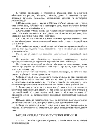 8
1. Строки виникнення і припинення трудових прав та обовʼязків
обчислюються роками, місяцями, тижнями, днями і визначаються цим
Кодексом, трудовим договором, колективними угодами та договорами,
рішенням суду.
2. Обчислення строків, з якими цей Кодекс повʼязує виникнення трудових
прав і обовʼязків, починається з календарної дати, якою визначено початок
виникнення таких прав і обовʼязків.
3. Обчислення строків, з яким цей Кодекс повʼязує припинення трудових
прав і обовʼязків, починається з наступного дня після календарної дати, якою
визначено закінчення таких прав і обовʼязків.
4. Строки, що обчислюються роками, місяцями, припадає на місяць, який
не має відповідного числа, відповідний строк закінчується в останній день
цього місяця.
Якщо закінчення строку, що обчислюється місяцями, припадає на місяць,
який не має відповідного числа, відповідний строк закінчується в останній
день цього місяця.
Строк, що обчислюється тижнями, закінчується у відповідний день
тижня.
До строків, що обчислюються тижнями, календарними днями,
зараховуються також дні державних та релігійних свят і вихідні дні.
До строку, що визначений як півроку або квартал року, застосовуються
правила про строки, що обчислюються місяцями. При цьому відлік кварталів
ведеться з початку року.
Строк, визначений як півмісяця, розглядається як строк, що обчислюється
днями, і дорівнює 15 календарним дням.
5. Якщо останній день відповідного строку припадає на день державного
або релігійного свята, вихідний день чи на день, у який відповідно до
встановленого режиму роботи не працюють служби чи працівники, днем
закінчення строку вважається найближчий, що настає за ним, робочий день.
6. Якщо строк встановлено для вчинення дії, вона може бути вчинена до
закінчення останнього дня строку. У разі якщо ця дія має бути вчинена в
юридичній особі, то строк спливає тоді, коли за місцезнаходженням цієї
юридичної особи за встановленими правилами припиняються відповідні
операції.
Письмові заяви та повідомлення, здані до відділення поштового звʼязку
до закінчення останнього дня строку, вважаються зданими своєчасно.
7. Якщо при визначенні строку не вказано, в яких днях (календарних чи
робочих) він обчислюється, вважається, що строк встановлений у календарних
днях.
РОЗДІЛ ІІ. АКТИ, ЩО РЕГУЛЮЮТЬ ТРУДОВІ ВІДНОСИНИ
Стаття 12. Система нормативно-правових та інших актів, що регулюють
трудові відносини
 
