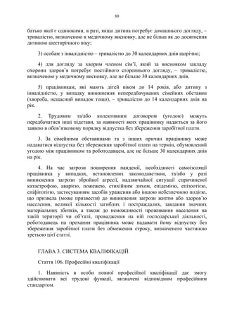 80
батько якої є одинокими, в разі, якщо дитина потребує домашнього догляду, –
тривалістю, визначеною в медичному висновку, але не більш як до досягнення
дитиною шестирічного віку;
3) особам з інвалідністю – тривалістю до 30 календарних днів щорічно;
4) для догляду за хворим членом сім’ї, який за висновком закладу
охорони здоров’я потребує постійного стороннього догляду, – тривалістю,
визначеною у медичному висновку, але не більше 30 календарних днів.
5) працівникам, які мають дітей віком до 14 років, або дитину з
інвалідністю, у випадку виникнення непередбачуваних сімейних обставин
(хвороба, нещасний випадок тощо), – тривалістю до 14 календарних днів на
рік.
2. Трудовим та/або колективним договором (угодою) можуть
передбачатися інші підстави, за наявності яких працівнику надається за його
заявою в обов’язковому порядку відпустка без збереження заробітної плати.
3. За сімейними обставинами та з інших причин працівнику може
надаватися відпустка без збереження заробітної плати на термін, обумовлений
угодою між працівником та роботодавцем, але не більше 30 календарних днів
на рік.
4. На час загрози поширення пандемії, необхідності самоізоляції
працівника у випадках, встановлених законодавством, та/або у разі
виникнення загрози збройної агресії, надзвичайної ситуації спричиненої
катастрофою, аварією, пожежею, стихійним лихом, епідемією, епізоотією,
епіфітотією, застосуванням засобів ураження або іншою небезпечною подією,
що призвела (може призвести) до виникнення загрози життю або здоров’ю
населення, великої кількості загиблих і постраждалих, завдання значних
матеріальних збитків, а також до неможливості проживання населення на
такій території чи об’єкті, провадження на ній господарської діяльності,
роботодавець на прохання працівника може надавати йому відпустку без
збереження заробітної плати без обмеження строку, визначеного частиною
третьою цієї статті.
ГЛАВА 3. СИСТЕМА КВАЛІФІКАЦІЙ
Стаття 106. Професійні кваліфікації
1. Наявність в особи повної професійної кваліфікації дає змогу
здійснювати всі трудові функції, визначені відповідним професійним
стандартом.
 