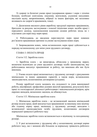 85
5) здорові та безпечні умови праці (додержання правил і норм з техніки
безпеки, необхідні освітлення, опалення, вентиляція, усунення шкідливих
наслідків шуму, випромінювань, вібрації та інших факторів, які негативно
впливають на здоров’я працівників, тощо).
3. Досягнення високого рівня виробітку продукції окремим працівником,
бригадою за рахунок застосування з власної ініціативи нових засобів праці і
передового досвіду, вдосконалення власними силами робочих місць не є
підставою для перегляду норм праці.
4. Роботодавець до введення переглянутих норм праці повинен
роз’яснити працівникам причини та умови застосування нових норм.
5. Запровадження нових, зміна встановлених норм праці здійснюється в
порядку встановленому для зміни умов трудового договору.
ГЛАВА 5. ОПЛАТА ПРАЦІ
Стаття 112. Заробітна плата
1. Заробітна плата – це винагорода, обчислена у грошовому виразі,
визначена відповідно до умов трудового договору та/або законодавства, яку
роботодавець виплачує працівникові за роботу, що виконана або має бути
виконана.
2. Умови оплати праці визначаються у трудовому договорі з урахуванням
мінімальних та інших державних гарантій, а також норм, встановлених
законодавством, колективними договорами (угодами).
Розмір заробітної плати залежить від складності та умов виконуваної
роботи, кваліфікації, професійно-ділових якостей працівника, результатів його
праці та господарської діяльності роботодавця і максимальним розміром, крім
окремих випадків, визначених законом, не обмежується.
Стаття 113. Мінімальна заробітна плата
1. Мінімальна заробітна плата – це встановлений законом мінімальний
розмір оплати праці, який виплачується працівникові за виконану ним місячну
або годинну норму праці, визначену у трудовому договорі, виходячи з
встановленої законодавством та/або трудовим, колективним договором
нормальної тривалості робочого часу
Мінімальна заробітна плата встановлюється в місячному та погодинному
розмірі.
2. У разі встановлення у трудовому або у колективному договорі норми
робочого часу, що є меншою або більшою за нормальну тривалість робочого
 