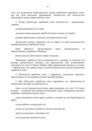 86
часу, яка встановлена законодавством, розмір мінімальної заробітної плати,
яку має бути виплачено працівникові, зменшується або збільшується
пропорційно змінам норми робочого часу.
3. Розмір мінімальної заробітної плати визначається з урахуванням,
зокрема:
потреб працівників та їх сімей;
загального рівня середньої заробітної плати в цілому по Україні;
розміру прожиткового мінімуму для працездатних осіб;
прогнозного індексу споживчих цін на період, на який встановлюється
розмір мінімальної заробітної плати;
рівня зайнятості, продуктивності праці, збалансованості та
обґрунтованості державного бюджету;
рівня податків, обов’язкових зборів та внесків.
Мінімальна заробітна плата встановлюється у розмірі, не нижчому від
розміру прожиткового мінімуму для працездатних осіб, розрахованого
відповідно до статті 4 Закону України «Про прожитковий мінімум», за січень
– червень року, що передує року, на який встановлюється розмір мінімальної
заробітної плати
4. Мінімальна заробітна плата є державною соціальною гарантією,
обов’язковою до застосування на всій території України.
5. При обчисленні заробітної плати працівника для забезпечення її
мінімального розміру не враховуються:
суми, на які підвищується оплата праці відповідно до статті 114 цього
Кодексу – незалежно від способу встановлення такого підвищення (доплата,
надбавка, підвищення окладу тощо);
суми підвищення оплати праці за роботу в нічний час, роз’їзний характер
робіт;
оплата роботи в надурочний час;
оплата за залучення до роботи у вихідні, святкові дні;
премії до святкових і ювілейних дат;
сума індексації заробітної плати;
 