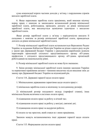 87
сума компенсації втрати частини доходів у зв’язку з порушенням строків
виплати заробітної плати.
6. Якщо нарахована заробітна плата працівника, який виконав місячну
норму праці, є нижчою за законодавчо встановлений розмір мінімальної
заробітної плати, роботодавець проводить доплату до рівня мінімальної
заробітної плати, яка виплачується щомісячно одночасно з виплатою
заробітної плати.
Якщо розмір заробітної плати у зв’язку з періодичністю виплати її
складових є нижчим за розмір мінімальної заробітної плати, проводиться
доплата до рівня мінімальної заробітної плати.
7. Розмір мінімальної заробітної плати встановлюється Верховною Радою
України за поданням Кабінетом Міністрів України не рідше одного разу на рік
у законі про Державний бюджет України з урахуванням вироблених шляхом
переговорів пропозицій спільного представницького органу об’єднань
профспілок і спільного представницького органу об’єднань організацій
роботодавців на національному рівні.
8. Розмір мінімальної заробітної плати не може бути зменшено.
9. Зміни розміру мінімальної заробітної плати іншими законами України
та нормативно-правовими актами є чинними виключно після внесення змін до
закону про Державний бюджет України на відповідний рік.
Стаття 114. Державні гарантії щодо оплати праці
1. Мінімальними державними гарантіями щодо оплати праці є:
1) мінімальна заробітна плата в місячному та погодинному розмірі;
2) мінімальний розмір посадового окладу (тарифної ставки), інша
мінімальна базова величина в системах оплати праці;
3) підвищення оплати праці за роботу в нічний час;
4) підвищення оплати праці за роботу у вихідні, святкові дні;
5) підвищення оплати праці за надурочні роботи;
6) оплата за час простою, який стався не з вини працівника.
Законом можуть встановлюватись інші державні гарантії щодо оплати
праці.
Стаття 115. Формування систем оплати праці
 