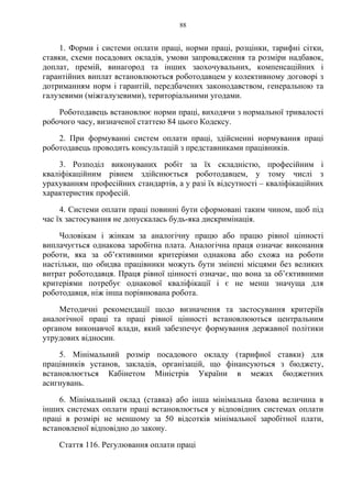 88
1. Форми і системи оплати праці, норми праці, розцінки, тарифні сітки,
ставки, схеми посадових окладів, умови запровадження та розміри надбавок,
доплат, премій, винагород та інших заохочувальних, компенсаційних і
гарантійних виплат встановлюються роботодавцем у колективному договорі з
дотриманням норм і гарантій, передбачених законодавством, генеральною та
галузевими (міжгалузевими), територіальними угодами.
Роботодавець встановлює норми праці, виходячи з нормальної тривалості
робочого часу, визначеної статтею 84 цього Кодексу.
2. При формуванні систем оплати праці, здійсненні нормування праці
роботодавець проводить консультацій з представниками працівників.
3. Розподіл виконуваних робіт за їх складністю, професійним і
кваліфікаційним рівнем здійснюється роботодавцем, у тому числі з
урахуванням професійних стандартів, а у разі їх відсутності – кваліфікаційних
характеристик професій.
4. Системи оплати праці повинні бути сформовані таким чином, щоб під
час їх застосування не допускалась будь-яка дискримінація.
Чоловікам і жінкам за аналогічну працю або працю рівної цінності
виплачується однакова заробітна плата. Аналогічна праця означає виконання
роботи, яка за об’єктивними критеріями однакова або схожа на роботи
настільки, що обидва працівники можуть бути змінені місцями без великих
витрат роботодавця. Праця рівної цінності означає, що вона за об’єктивними
критеріями потребує однакової кваліфікації і є не менш значуща для
роботодавця, ніж інша порівнювана робота.
Методичні рекомендації щодо визначення та застосування критеріїв
аналогічної праці та праці рівної цінності встановлюються центральним
органом виконавчої влади, який забезпечує формування державної політики
утрудових відносин.
5. Мінімальний розмір посадового окладу (тарифної ставки) для
працівників установ, закладів, організацій, що фінансуються з бюджету,
встановлюється Кабінетом Міністрів України в межах бюджетних
асигнувань.
6. Мінімальний оклад (ставка) або інша мінімальна базова величина в
інших системах оплати праці встановлюється у відповідних системах оплати
праці в розмірі не меншому за 50 відсотків мінімальної заробітної плати,
встановленої відповідно до закону.
Стаття 116. Регулювання оплати праці
 