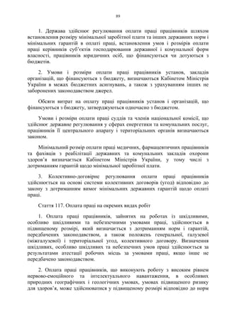 89
1. Держава здійснює регулювання оплати праці працівників шляхом
встановлення розміру мінімальної заробітної плати та інших державних норм і
мінімальних гарантій в оплаті праці, встановлення умов і розмірів оплати
праці керівників суб’єктів господарювання державної і комунальної форм
власності, працівників юридичних осіб, що фінансуються чи дотуються з
бюджетів.
2. Умови і розміри оплати праці працівників установ, закладів
організацій, що фінансуються з бюджету, визначаються Кабінетом Міністрів
України в межах бюджетних асигнувань, а також з урахуванням інших не
заборонених законодавством джерел.
Обсяги витрат на оплату праці працівників установ і організацій, що
фінансуються з бюджету, затверджуються одночасно з бюджетом.
Умови і розміри оплати праці суддів та членів національної комісії, що
здійснює державне регулювання у сферах енергетики та комунальних послуг,
працівників її центрального апарату і територіальних органів визначаються
законом.
Мінімальний розмір оплати праці медичних, фармацевтичних працівників
та фахівців з реабілітації державних та комунальних закладів охорони
здоров’я визначається Кабінетом Міністрів України, у тому числі з
дотриманням гарантій щодо мінімальної заробітної плати.
3. Колективно-договірне регулювання оплати праці працівників
здійснюється на основі системи колективних договорів (угод) відповідно до
закону з дотриманням вимог мінімальних державних гарантій щодо оплаті
праці.
Стаття 117. Оплата праці на окремих видах робіт
1. Оплата праці працівників, зайнятих на роботах із шкідливими,
особливо шкідливими та небезпечними умовами праці, здійснюється в
підвищеному розмірі, який визначається з дотриманням норм і гарантій,
передбачених законодавством, а також положень генеральної, галузевої
(міжгалузевої) і територіальної угод, колективного договору. Визначення
шкідливих, особливо шкідливих та небезпечних умов праці здійснюється за
результатами атестації робочих місць за умовами праці, якщо інше не
передбачено законодавством.
2. Оплата праці працівників, що виконують роботу з високим рівнем
нервово-емоційного та інтелектуального навантаження, в особливих
природних географічних і геологічних умовах, умовах підвищеного ризику
для здоров’я, може здійснюватися у підвищеному розмірі відповідно до норм
 