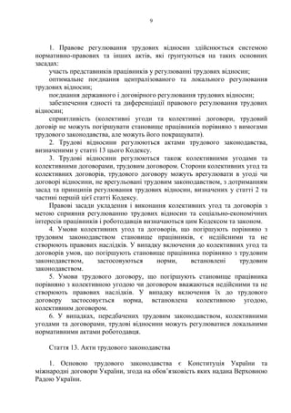9
1. Правове регулювання трудових відносин здійснюється системою
нормативно-правових та інших актів, які ґрунтуються на таких основних
засадах:
участь представників працівників у регулюванні трудових відносин;
оптимальне поєднання централізованого та локального регулювання
трудових відносин;
поєднання державного і договірного регулювання трудових відносин;
забезпечення єдності та диференціації правового регулювання трудових
відносин;
сприятливість (колективні угоди та колективні договори, трудовий
договір не можуть погіршувати становище працівників порівняно з вимогами
трудового законодавства, але можуть його покращувати).
2. Трудові відносини регулюються актами трудового законодавства,
визначеними у статті 13 цього Кодексу.
3. Трудові відносини регулюються також колективними угодами та
колективними договорами, трудовим договором. Сторони колективних угод та
колективних договорів, трудового договору можуть врегулювати в угоді чи
договорі відносини, не врегульовані трудовим законодавством, з дотриманням
засад та принципів регулювання трудових відносин, визначених у статті 2 та
частині першій цієї статті Кодексу.
Правові засади укладення і виконання колективних угод та договорів з
метою сприяння регулюванню трудових відносин та соціально-економічних
інтересів працівників і роботодавців визначаються цим Кодексом та законом.
4. Умови колективних угод та договорів, що погіршують порівняно з
трудовим законодавством становище працівників, є недійсними та не
створюють правових наслідків. У випадку включення до колективних угод та
договорів умов, що погіршують становище працівника порівняно з трудовим
законодавством, застосовуються норми, встановлені трудовим
законодавством.
5. Умови трудового договору, що погіршують становище працівника
порівняно з колективною угодою чи договором вважаються недійсними та не
створюють правових наслідків. У випадку включення їх до трудового
договору застосовується норма, встановлена колективною угодою,
колективним договором.
6. У випадках, передбачених трудовим законодавством, колективними
угодами та договорами, трудові відносини можуть регулюватися локальними
нормативними актами роботодавця.
Стаття 13. Акти трудового законодавства
1. Основою трудового законодавства є Конституція України та
міжнародні договори України, згода на обов’язковість яких надана Верховною
Радою України.
 