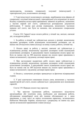 90
законодавства, положень генеральної, галузевої (міжгалузевої) і
територіальної угод, колективного договору.
3. У разі відсутності колективного договору, перебування поза сферою дії
генеральної, галузевої (міжгалузевої), територіальної угод відповідно до цього
Кодексу підвищена оплата праці працівників, зайнятих на роботах, зазначених
у частині першій цієї статті, здійснюється розпорядчим документом
роботодавця. У такому разі розмір підвищення, визначеного частиною
першою цієї статті, має бути не меншим, ніж встановлено генеральною
угодою.
Стаття 118. Гарантії щодо оплати роботи у нічний час, вихідні, святкові
дні, за надурочні роботи
1. За роботу в нічний час здійснюється доплата у розмірі, визначеному
трудовим договором та/або відповідним колективним договором, але не
менше ніж 20 відсотків ставки (окладу) за кожну годину роботи у нічний час.
2. Оплата праці за роботу у вихідні, святкові дні здійснюється у
підвищеному розмірі, визначеному трудовим договором та/або відповідним
колективним договором. З урахуванням такого підвищення оплата праці має
бути не менше ніж на 100 відсотків вищою від оплати праці працівника в
межах встановленої у трудовому договорі норми праці.
3. При застосуванні надурочних робіт оплата праці здійснюється у
підвищеному розмірі, визначеному трудовим договором та/або відповідним
колективним договором. З урахуванням такого підвищення оплата праці має
бути не менше ніж на 100 відсотків вищою від оплати праці працівника в
межах встановленої у трудовому договорі норми праці.
4. Оплата у зазначених розмірах провадиться за фактично відпрацьовані
години.
5. У разі одночасного виконання кількох умов, визначених у частинах
першій-третій цієї статті, оплата здійснюється з урахуванням всіх відповідних
гарантій.
Стаття 119. Порядок оплати часу простою
1. Час простою (зупинення роботи, зумовленого відсутністю
організаційних або технічних умов, необхідних для виконання роботи,
обставинами непереборної сили або іншими обставинами) не з вини
працівника, в тому числі на період оголошення карантину, встановленого
Кабінетом Міністрів України, оплачується з розрахунку не нижче від двох
третин встановленої працівникові ставки (окладу).
 