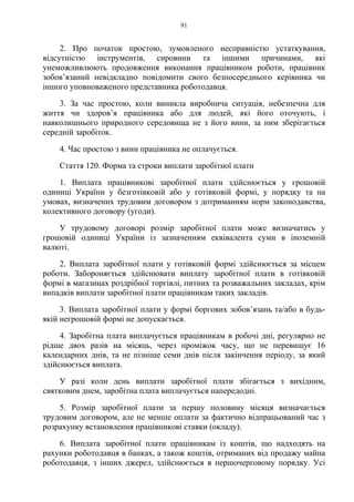 91
2. Про початок простою, зумовленого несправністю устаткування,
відсутністю інструментів, сировини та іншими причинами, які
унеможливлюють продовження виконання працівником роботи, працівник
зобов’язаний невідкладно повідомити свого безпосереднього керівника чи
іншого уповноваженого представника роботодавця.
3. За час простою, коли виникла виробнича ситуація, небезпечна для
життя чи здоров’я працівника або для людей, які його оточують, і
навколишнього природного середовища не з його вини, за ним зберігається
середній заробіток.
4. Час простою з вини працівника не оплачується.
Стаття 120. Форма та строки виплати заробітної плати
1. Виплата працівникові заробітної плати здійснюється у грошовій
одиниці України у безготівковій або у готівковій формі, у порядку та на
умовах, визначених трудовим договором з дотриманням норм законодавства,
колективного договору (угоди).
У трудовому договорі розмір заробітної плати може визначатись у
грошовій одиниці України із зазначенням еквівалента суми в іноземній
валюті.
2. Виплата заробітної плати у готівковій формі здійснюється за місцем
роботи. Забороняється здійснювати виплату заробітної плати в готівковій
формі в магазинах роздрібної торгівлі, питних та розважальних закладах, крім
випадків виплати заробітної плати працівникам таких закладів.
3. Виплата заробітної плати у формі боргових зобов’язань та/або в будь-
якій негрошовій формі не допускається.
4. Заробітна плата виплачується працівникам в робочі дні, регулярно не
рідше двох разів на місяць, через проміжок часу, що не перевищує 16
календарних днів, та не пізніше семи днів після закінчення періоду, за який
здійснюється виплата.
У разі коли день виплати заробітної плати збігається з вихідним,
святковим днем, заробітна плата виплачується напередодні.
5. Розмір заробітної плати за першу половину місяця визначається
трудовим договором, але не менше оплати за фактично відпрацьований час з
розрахунку встановлення працівникові ставки (окладу).
6. Виплата заробітної плати працівникам із коштів, що надходять на
рахунки роботодавця в банках, а також коштів, отриманих від продажу майна
роботодавця, з інших джерел, здійснюється в першочерговому порядку. Усі
 