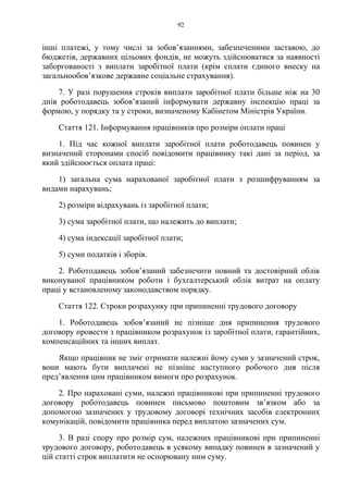 92
інші платежі, у тому числі за зобов’язаннями, забезпеченими заставою, до
бюджетів, державних цільових фондів, не можуть здійснюватися за наявності
заборгованості з виплати заробітної плати (крім сплати єдиного внеску на
загальнообов’язкове державне соціальне страхування).
7. У разі порушення строків виплати заробітної плати більше ніж на 30
днів роботодавець зобов’язаний інформувати державну інспекцію праці за
формою, у порядку та у строки, визначеному Кабінетом Міністрів України.
Стаття 121. Інформування працівників про розміри оплати праці
1. Під час кожної виплати заробітної плати роботодавець повинен у
визначений сторонами спосіб повідомити працівнику такі дані за період, за
який здійснюється оплата праці:
1) загальна сума нарахованої заробітної плати з розшифруванням за
видами нарахувань;
2) розміри відрахувань із заробітної плати;
3) сума заробітної плати, що належить до виплати;
4) сума індексації заробітної плати;
5) суми податків і зборів.
2. Роботодавець зобовʼязаний забезпечити повний та достовірний облік
виконуваної працівником роботи і бухгалтерський облік витрат на оплату
праці у встановленому законодавством порядку.
Стаття 122. Строки розрахунку при припиненні трудового договору
1. Роботодавець зобов’язаний не пізніше дня припинення трудового
договору провести з працівником розрахунок із заробітної плати, гарантійних,
компенсаційних та інших виплат.
Якщо працівник не зміг отримати належні йому суми у зазначений строк,
вони мають бути виплачені не пізніше наступного робочого дня після
пред’явлення цим працівником вимоги про розрахунок.
2. Про нараховані суми, належні працівникові при припиненні трудового
договору роботодавець повинен письмово поштовим зв’язком або за
допомогою зазначених у трудовому договорі технічних засобів електронних
комунікацій, повідомити працівника перед виплатою зазначених сум.
3. В разі спору про розмір сум, належних працівникові при припиненні
трудового договору, роботодавець в усякому випадку повинен в зазначений у
цій статті строк виплатити не оспорювану ним суму.
 