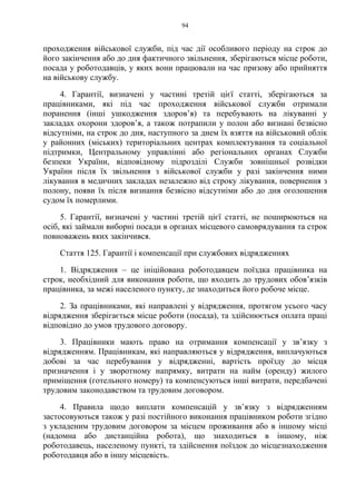 94
проходження військової служби, під час дії особливого періоду на строк до
його закінчення або до дня фактичного звільнення, зберігаються місце роботи,
посада у роботодавців, у яких вони працювали на час призову або прийняття
на військову службу.
4. Гарантії, визначені у частині третій цієї статті, зберігаються за
працівниками, які під час проходження військової служби отримали
поранення (інші ушкодження здоров’я) та перебувають на лікуванні у
закладах охорони здоровʼя, а також потрапили у полон або визнані безвісно
відсутніми, на строк до дня, наступного за днем їх взяття на військовий облік
у районних (міських) територіальних центрах комплектування та соціальної
підтримки, Центральному управлінні або регіональних органах Служби
безпеки України, відповідному підрозділі Служби зовнішньої розвідки
України після їх звільнення з військової служби у разі закінчення ними
лікування в медичних закладах незалежно від строку лікування, повернення з
полону, появи їх після визнання безвісно відсутніми або до дня оголошення
судом їх померлими.
5. Гарантії, визначені у частині третій цієї статті, не поширюються на
осіб, які займали виборні посади в органах місцевого самоврядування та строк
повноважень яких закінчився.
Стаття 125. Гарантії і компенсації при службових відрядженнях
1. Відрядження – це ініційована роботодавцем поїздка працівника на
строк, необхідний для виконання роботи, що входить до трудових обов’язків
працівника, за межі населеного пункту, де знаходиться його робоче місце.
2. За працівниками, які направлені у відрядження, протягом усього часу
відрядження зберігається місце роботи (посада), та здійснюється оплата праці
відповідно до умов трудового договору.
3. Працівники мають право на отримання компенсації у зв’язку з
відрядженням. Працівникам, які направляються у відрядження, виплачуються
добові за час перебування у відрядженні, вартість проїзду до місця
призначення і у зворотному напрямку, витрати на найм (оренду) жилого
приміщення (готельного номеру) та компенсуються інші витрати, передбачені
трудовим законодавством та трудовим договором.
4. Правила щодо виплати компенсацій у зв’язку з відрядженням
застосовуються також у разі постійного виконання працівником роботи згідно
з укладеним трудовим договором за місцем проживання або в іншому місці
(надомна або дистанційна робота), що знаходиться в іншому, ніж
роботодавець, населеному пункті, та здійснення поїздок до місцезнаходження
роботодавця або в іншу місцевість.
 