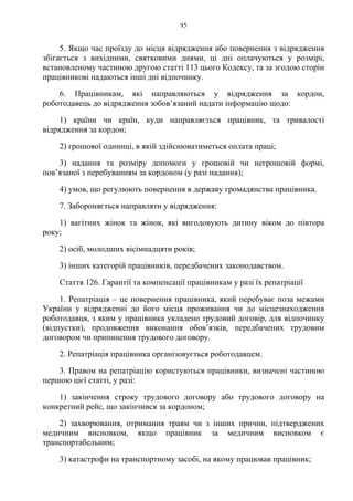95
5. Якщо час проїзду до місця відрядження або повернення з відрядження
збігається з вихідними, святковими днями, ці дні оплачуються у розмірі,
встановленому частиною другою статті 113 цього Кодексу, та за згодою сторін
працівникові надаються інші дні відпочинку.
6. Працівникам, які направляються у відрядження за кордон,
роботодавець до відрядження зобов’язаний надати інформацію щодо:
1) країни чи країн, куди направляється працівник, та тривалості
відрядження за кордон;
2) грошової одиниці, в якій здійснюватиметься оплата праці;
3) надання та розміру допомоги у грошовій чи негрошовій формі,
пов’язаної з перебуванням за кордоном (у разі надання);
4) умов, що регулюють повернення в державу громадянства працівника.
7. Забороняється направляти у відрядження:
1) вагітних жінок та жінок, які вигодовують дитину віком до півтора
року;
2) осіб, молодших вісімнадцяти років;
3) інших категорій працівників, передбачених законодавством.
Стаття 126. Гарантії та компенсації працівникам у разі їх репатріації
1. Репатріація – це повернення працівника, який перебуває поза межами
України у відрядженні до його місця проживання чи до місцезнаходження
роботодавця, з яким у працівника укладено трудовий договір, для відпочинку
(відпустки), продовження виконання обов’язків, передбачених трудовим
договором чи припинення трудового договору.
2. Репатріація працівника організовується роботодавцем.
3. Правом на репатріацію користуються працівники, визначені частиною
першою цієї статті, у разі:
1) закінчення строку трудового договору або трудового договору на
конкретний рейс, що закінчився за кордоном;
2) захворювання, отримання травм чи з інших причин, підтверджених
медичним висновком, якщо працівник за медичним висновком є
транспортабельним;
3) катастрофи на транспортному засобі, на якому працював працівник;
 