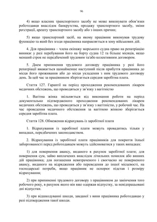 96
4) якщо власник транспортного засобу не може виконувати обов’язки
роботодавця внаслідок банкрутства, продажу транспортного засобу, зміни
реєстрації, арешту транспортного засобу або з інших причин;
5) якщо транспортний засіб, на якому працівник виконував трудову
фукнкцію та який без згоди працівника направляється в зону військових дій.
4. Для працівника – члена екіпажу морського судна право на репатріацію
виникає у разі перебування його на борту судна 12 та більше місяців, якщо
менший строк не передбачений трудовим та/або колективним договором.
5. Днем припинення трудового договору працівника у разі його
репатріації вважається щонайменше наступний після прибуття працівника до
місця його проживання або до місця укладення з ним трудового договору
день. За цей час за працівником зберігається середня заробітна плата.
Стаття 127. Гарантії на період проходження рекомендованих лікарем
медичних обстежень, що проводяться у зв’язку з вагітністю
1. Вагітна жінка звільняється від виконання роботи на період
документально підтвердженого проходження рекомендованих лікарем
медичних обстежень, що проводяться у зв’язку з вагітністю, у робочий час. На
час проведення медичного обстеження за вагітною жінкою зберігається
середня заробітна плата.
Стаття 128. Обмеження відрахувань із заробітної плати
1. Відрахування із заробітної плати можуть провадитись тільки у
випадках, передбачених законодавством.
2. Відрахування із заробітної плати працівників для покриття їхньої
заборгованості перед роботодавцем можуть здійснюватися у таких випадках:
1) для повернення авансу, виданого в рахунок заробітної плати; для
повернення сум, зайво виплачених внаслідок лічильних помилок або винних
дій працівника; для погашення невитраченого і своєчасно не поверненого
авансу, виданого на відрядження або переведення до іншої місцевості, на
господарські потреби, якщо працівник не оспорює підстав і розміру
відрахування;
2) при припиненні трудового договору з працівником до закінчення того
робочого року, в рахунок якого він вже одержав відпустку, за невідпрацьовані
дні відпустки.
3) при відшкодуванні шкоди, завданої з вини працівника роботодавцю у
разі підтвердження такої шкоди.
 