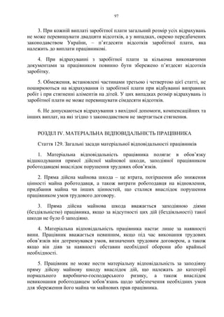 97
3. При кожній виплаті заробітної плати загальний розмір усіх відрахувань
не може перевищувати двадцяти відсотків, а у випадках, окремо передбачених
законодавством України, – п’ятдесяти відсотків заробітної плати, яка
належить до виплати працівникові.
4. При відрахуванні з заробітної плати за кількома виконавчими
документами за працівником повинно бути збережено п’ятдесят відсотків
заробітку.
5. Обмеження, встановлені частинами третьою і четвертою цієї статті, не
поширюються на відрахування із заробітної плати при відбуванні виправних
робіт і при стягненні аліментів на дітей. У цих випадках розмір відрахувань із
заробітної плати не може перевищувати сімдесяти відсотків.
6. Не допускаються відрахування з вихідної допомоги, компенсаційних та
інших виплат, на які згідно з законодавством не звертається стягнення.
РОЗДІЛ IV. МАТЕРІАЛЬНА ВІДПОВІДАЛЬНІСТЬ ПРАЦІВНИКА
Стаття 129. Загальні засади матеріальної відповідальності працівників
1. Матеріальна відповідальність працівника полягає в обов’язку
відшкодування прямої дійсної майнової шкоди, заподіяної працівником
роботодавцеві внаслідок порушення трудових обов’язків.
2. Пряма дійсна майнова шкода – це втрата, погіршення або зниження
цінності майна роботодавця, а також витрати роботодавця на відновлення,
придбання майна чи інших цінностей, що сталися внаслідок порушення
працівником умов трудового договору.
3. Пряма дійсна майнова шкода вважається заподіяною діями
(бездіяльністю) працівника, якщо за відсутності цих дій (бездіяльності) такої
шкоди не було б заподіяно.
4. Матеріальна відповідальність працівника настає лише за наявності
вини. Працівник вважається невинним, якщо під час виконання трудових
обов’язків він дотримувався умов, визначених трудовим договором, а також
якщо він діяв за наявності обставин необхідної оборони або крайньої
необхідності.
5. Працівник не може нести матеріальну відповідальність за заподіяну
пряму дійсну майнову шкоду внаслідок дій, що належать до категорії
нормального виробничо-господарського ризику, а також внаслідок
невиконання роботодавцем зобов’язань щодо забезпечення необхідних умов
для збереження його майна чи майнових прав працівника.
 
