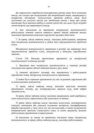 98
До нормального виробничо-господарського ризику може бути віднесено
шкоду, що сталася при відшукуванні або випробуванні нових, виправданих у
конкретних обставинах технологічних прийомів роботи, якщо були
застосовані всі доступні заходи для запобігання шкоди і якщо при цьому
неможливо було виконати роботу в інший спосіб або для цього були потрібні
значні витрати, що перевищують шкоду.
6. Для покладення на працівника матеріальної відповідальності
роботодавець повинен довести наявність прямої дійсної майнової шкоди,
заподіяної працівником внаслідок порушення трудових обов’язків.
7. За пряму дійсну майнову шкоду, заподіяну роботодавцеві, працівник
несе матеріальну відповідальність у межах його середньомісячної заробітної
плати.
Матеріальна відповідальність працівника в розмірі, що перевищує його
середньомісячну заробітну плату, допускається у випадках, передбачених
законом.
Стаття 130. Випадки притягнення працівника до матеріальної
відповідальності в повному розмірі
1. Працівник несе матеріальну відповідальність у повному розмірі
заподіяної ним прямої дійсної майнової шкоди у разі, якщо:
1) умовами трудового договору між працівником і роботодавцем
передбачено повну матеріальну відповідальність працівника;
2) майно було отримано працівником під звіт за разовим дорученням або
за іншим разовим документом;
3) пряму дійсну майнову шкоду заподіяно внаслідок вчинення
працівником злочину, що підтверджується вироком суду, який набрав
законної сили;
4) пряму дійсну майнову шкоду заподіяно працівником, який перебував у
стані алкогольного, наркотичного або токсичного сп’яніння;
5) пряму дійсну майнову шкоду заподіяно недостачею, неповерненням,
умисним знищенням або умисним псуванням матеріалів, напівфабрикатів,
виробів (продукції), у тому числі під час виготовлення, а також інструментів,
вимірювальних приладів, спеціального одягу та інших предметів, виданих
роботодавцем працівникові в користування;
6) відповідно до закону на працівника покладено повну матеріальну
відповідальність за пряму дійсну майнову шкоду, заподіяну роботодавцеві;
 