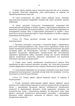 99
7) пряму дійсну майнову шкоду заподіяно внаслідок дій, що не належать
до трудових обов’язків працівника, якщо роботодавець не вимагав від
працівника виконання таких дій;
8) судом встановлено, що пряму дійсну майнову шкоду заподіяно
внаслідок розголошення комерційної таємниці або іншої захищеної законом
інформації;
9) шкоду заподіяно недостачею, неповерненням, знищенням або
пошкодженням обладнання та засобів, наданих у користування працівнику для
виконання дистанційної або надомної роботу. У разі звільнення працівника та
неповернення наданих йому у користування обладнання та засобів з нього
може бути стягнута балансова вартість таких обладнання та засобів у порядку,
визначеному цим Кодексом.
Стаття 131. Умови трудового договору щодо повної матеріальної
відповідальності
1. Трудовим договором, укладеним у письмовій формі з працівником,
який досяг вісімнадцятирічного віку, можуть бути передбачені умови щодо
повної матеріальної відповідальності під час виконання визначених трудовим
договором робіт, які безпосередньо пов’язані із зберіганням, обробкою,
продажем (відпуском), перевезенням, використанням або застосуванням
переданого працівникові майна. Трудовий договір має містити вичерпний
перелік матеріальних цінностей, переданих працівникові для виконання
визначених трудовим договором робіт.
2. Умови щодо повної матеріальної відповідальності можуть бути
передбачені як при укладенні трудового договору, так і після його укладення
шляхом оформлення додаткової угоди в порядку визначеному цим Кодексом.
3. У разі відмови працівника від укладення додаткової угоди щодо повної
матеріальної відповідальності трудовий договір може бути розірвано з підстав,
визначених статтею 60 цього Кодексу.
Стаття 132. Розмір прямої дійсної майнової шкоди та порядок її
відшкодування
1. Розмір заподіяної роботодавцеві прямої дійсної майнової шкоди
визначається за фактичними втратами на підставі відомостей бухгалтерського
обліку з урахуванням балансової вартості (собівартості) матеріальних
цінностей за вирахуванням фізичного та/або морального зношення, що
встановлюється згідно з визначеними нормами. За відсутності таких норм
вартість цінностей визначається роботодавцем самостійно з урахуванням
фізичного та/або морального зношення та дійсного стану відповідних
матеріальних цінностей.
 