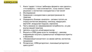 1. Книги / видео / статьи / вебинары формата «как сделать»,
«что выбрать», «чем отличаются», «а вы знали о таком
решении» с контентом о конкурентах в том числе!
2. Исследования
3. Сравнения с конкурентами и распространение по
тематике
4. Определить близкие «аналоги» - активно топтать их
огород контентом (вездеход, снегоход, квадроцикл,
вертолёт, воздушная подушка, аэросани)
5. Часть механик из «формирования потребности», но уже
внутри вашей тематики
6. Цеплять и крутить email-маркетингом
7. Вносить в CRM (даже если по телефону) – максиму
информации получать (правильнгые телефонные скрипты
и обучение)
8. «Независимый консалтинг» со своим сайтом, контентом,
продажами
9. Ретаргетинг, CRM-ретаргетинг, поисковый ретаргетинг
здесь рулят!
Маркетинговая группа Комплето | +7 (495) 640-89-97 | www.completo.ru
 