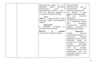 22
парламентських громад в І та ІІ
Державних Думах. Посилення
національного гніту в
Наддніпрянській Україні у 1907 -
1914 рр. Земельна реформа П.
Столипіна та її вплив на Україну.
Дати:
1900 р. - утворення РУП, першої
політичної партії Наддніпрянської
України.
Персоналії:
Є. Чикаленко, С.Єфремов, С.
Петлюра, М. Міхновський.
Поняття та терміни:
«монополія», «економічна криза».
самостійницької і
автономістської течій в
національному русі,
національно-визвольний
рух України в роки
російської революції 1905 -
1907 рр., діяльність
українських
парламентських громад в І
та ІІ Державних Думах
Росії, проведення
Столипінської аграрної
реформи, особливості її
запровадження в Україні.
Визначати
основні тенденції
соціально-економічного та
політичного розвитку
українських земель у складі
Російської імперії на
початку ХХ ст., причини та
наслідки посилення
національного гніту у 1907 -
1914 рр., напрями
діяльності і здобутки діячів
національного руху на
українських землях у складі
Російської імперії.
 