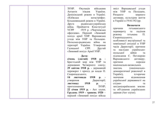 27
ЗУНР. Окупація військами
Антанти півдня України.
Денікінський режим в Україні.
«Київська катастрофа».
Більшовицький режим в Україні.
Друга радянсько-українська
війна. Прийняття Конституції
УСРР 1919 р. «Чортківська
офензива». Перший «Зимовий
похід» армії УНР. Варшавська
угода між УНР та Польщею.
Польсько-радянська війна на
території України. Утворення
Галицької СРР. Другий
«Зимовий похід» Армії УНР.
Дати:
січень (лютий) 1918 р. -
Брестський мир між УНР та
державами Четверного союзу;
29 квітня 1918 р. - державний
переворот і прихід до влади П.
Скоропадського;
14 листопада 1918 р. -
утворення Директорії;
листопад 1918 р. -
проголошення ЗУНР;
22 січня 1919 р. - Акт злуки;
Грудень 1919 - травень 1920 –
перший «Зимовий похід» військ
зміст Варшавської угоди
між УНР та Польщею,
Ризького мирного
договору, культурне життя
в Україні в 1918-1921рр.
Визначати
причини гетьманського
перевороту та падіння
режиму гетьмана П.
Скоропадського;
особливості внутрішньої та
зовнішньої ситуації в УНР
часів Директорії; причини
та наслідки українсько-
польської війни та
підписання С. Петлюрою
Варшавського договору;
причини поразки
національно-визвольних
змагань (національно-
демократичної революції в
Україні), історичне
значення відновлення
української державності на
східно- та
західноукраїнських землях
та об'єднання українських
держав (Акт злуки).
 