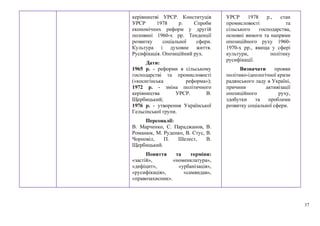 37
керівництві УРСР. Конституція
УРСР 1978 р. Спроби
економічних реформ у другій
половині 1960-х рр. Тенденції
розвитку соціальної сфери.
Культура і духовне життя.
Русифікація. Опозиційний рух.
Дати:
1965 р. - реформи в сільському
господарстві та промисловості
(«косигінська реформа»);
1972 р. - зміна політичного
керівництва УРСР. В.
Щербицький;
1976 р. - утворення Української
Гельсінської групи.
Персоналії:
В. Марченко, С. Параджанов, В.
Романюк, М. Руденко, В. Стус, В.
Чорновіл, П. Шелест, В.
Щербицький.
Поняття та терміни:
«застій», «номенклатура»,
«дефіцит», «урбанізація»,
«русифікація», «самвидав»,
«правозахисник».
УРСР 1978 р., стан
промисловості та
сільського господарства,
основні вимоги та напрями
опозиційного руху 1960-
1970-х рр., явища у сфері
культури, політику
русифікації.
Визначати прояви
політико-ідеологічної кризи
радянського ладу в Україні,
причини активізації
опозиційного руху,
здобутки та проблеми
розвитку соціальної сфери.
 