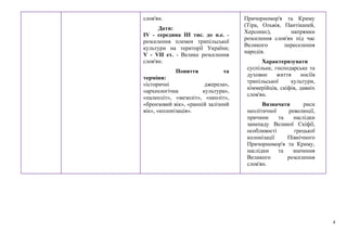 4
слов'ян.
Дати:
IV - середина III тис. до н.е. -
розселення племен трипільської
культури на території України;
V - VII ст. - Велике розселення
слов'ян.
Поняття та
терміни:
«історичні джерела»,
«археологічна культура»,
«палеоліт», «мезоліт», «неоліт»,
«бронзовий вік», «ранній залізний
вік», «колонізація».
Причорномор'я та Криму
(Тіра, Ольвія, Пантікапей,
Херсонес), напрямки
розселення слов'ян під час
Великого переселення
народів.
Характеризувати
суспільне, господарське та
духовне життя носіїв
трипільської культури,
кіммерійців, скіфів, давніх
слов'ян.
Визначати риси
неолітичної революції,
причини та наслідки
занепаду Великої Скіфії,
особливості грецької
колонізації Північного
Причорномор'я та Криму,
наслідки та значення
Великого розселення
слов'ян.
 