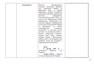 40
незалежності Початок державотворчих
процесів. Заснування Збройних
сил. Дострокові вибори до
Верховної Ради та вибори
Президента України. Прийняття
державної символіки, формування
Інституту громадянства.
Ухвалення Конституції 1996 р. та
змін до неї. Приватизація засобів
виробництва. Лібералізація цін.
Грошова реформа. Диференціація
суспільства. Інтегрування України
в європейське та світове
співтовариство. Соціально-
економічне та культурне життя.
«Газові» та «торгівельні війни» з
Росією. «Революція Гідності».
Агресія Росії проти України.
Анексія Криму. Президентські
вибори 2014 р. Антитерористична
операція. Угода про асоціацію з
Європейським Союзом (ЄС).
Дати:
6 грудня 1991 р. –
заснування Збройних сил
України;
липень 1994 р. – обрання
Л. Кучми Президентом України;
 
