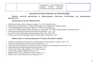 42
«сепаратизм», «антитерористична
операція (АТО)», «анексія»,
«тимчасово окупована територія»
ДОДАТОК ДО ПРОГРАМИ ЗНО З ІСТОРІЇ УКРАЇНИ
Перелік пам’яток архітектури та образотворчого мистецтва, обов’язкових для розпізнавання
абітурієнтами
Виникнення та розквіт Київської Русі
• – Софійський собор у Києві (перша половина 11 ст.). Сучасний вигляд.
• – Мозаїки Богоматері Оранти та Христа Вседержителя із Софійського собору в Києві.
• – Спасо-Преображенський собор в Чернігові. 1036. Сучасний вигляд.
• – Успенська соборна церква Києво-Печерського монастиря. 1073–1087. Реконструкція. Сучасний вигляд.
• – Вишгородська ікона Богородиці (візантійська традиція). 1 пол. 12 ст.
• – Євангеліст Лука. Мініатюра з Остромирового Євангелія. 1056–1057.
• – Родина князя Святослава Ярославовича. Мініатюра з «Ізборника» 1073.
Київська Русь за часів роздробленості. Галицько-Волинська держава
• – Мозаїчна композиція «Євхаристія» з Михайлівського Золотоверхого собору. 1108–1113.
• – Холмська ікона Богородиці (візантійська традиція). 11 ст.
• – Свенська ікона Богородиці зі святими Антонієм та Феодосієм Печерськими (початок 12 ст.)
• – Дорогобузька ікона Богородиці (остання третина 13 ст.)
• – Успенський собор у Володимирі. 1161. Реконструкція.
• – П’ятницька церква в Чернігові. Кінець 12 ст.
• – Церква святого Пантелеймона в Галичі. Кінець 12 ст.
• – Вежа в селі Стовп поблизу Холма. Середина 13 ст.
 
