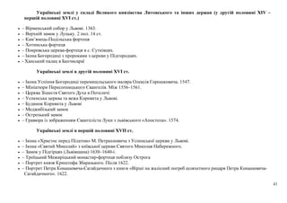 43
Українські землі у складі Великого князівства Литовського та інших держав (у другій половині XIV –
першій половині XVI ст.)
• – Вірменський собор у Львові. 1363.
• – Верхній замок у Луцьку. 2 пол. 14 ст.
• – Кам’янець-Подільська фортеця
• – Хотинська фортеця
• – Покровська церква-фортеця в с. Сутківцях.
• – Ікона Богородиці з пророками з церкви у Підгородцях.
• - Ханський палац в Бахчисараї
Українські землі в другій половині ХVІ ст.
• – Ікона Успіння Богородиці перемишльського маляра Олексія Горошковича. 1547.
• – Мініатюри Пересопницького Євангелія. Між 1556–1561.
• – Церква Зішестя Святого Духа в Потеличі
• – Успенська церква та вежа Корнякта у Львові.
• – Будинок Корнякта у Львові
• – Меджибізький замок
• – Острозький замок
• – Гравюра із зображенням Євангеліста Луки з львівського «Апостола». 1574.
Українські землі в першій половині ХVІІ ст.
• – Ікона «Христос перед Пілатом» М. Петрахновича з Успенської церкви у Львові.
• – Ікона «Святий Миколай» з київської церкви Святого Миколая Набережного.
• – Замок у Підгірцях (Львівщина) 1630–1640-і.
• – Троїцький Межиріцький монастир-фортеця поблизу Острога
• – Портрет князя Криштофа Збаразького. Після 1622.
• – Портрет Петра Конашевича-Сагайдачного з книги «Вірші на жалісний погреб шляхетного рицаря Петра Конашевича-
Сагайдачного». 1622.
 