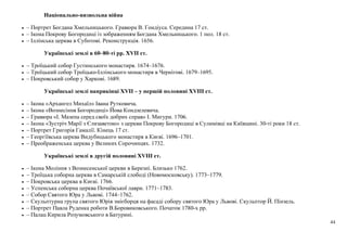 44
Національно-визвольна війна
• – Портрет Богдана Хмельницького. Гравюра В. Гондіуса. Середина 17 ст.
• – Ікона Покрову Богородиці із зображенням Богдана Хмельницького. 1 пол. 18 ст.
• – Іллінська церква в Суботові. Реконструкція. 1656.
Українські землі в 60–80-ті рр. XVII ст.
• – Троїцький собор Густинського монастиря. 1674–1676.
• – Троїцький собор Троїцько-Іллінського монастиря в Чернігові. 1679–1695.
• – Покровський собор у Харкові. 1689.
Українські землі наприкінці ХVІІ – у першій половині ХVІІІ ст.
• – Ікона «Архангел Михаїл» Івана Рутковича.
• – Ікона «Вознесіння Богородиці» Йова Кондзелевича.
• – Гравюра «І. Мазепа серед своїх добрих справ» І. Мигури. 1706.
• – Ікона «Зустріч Марії з Єлизаветою» з церкви Покрову Богородиці в Сулимівці на Київщині. 30-ті роки 18 ст.
• – Портрет Григорія Гамалії. Кінець 17 ст.
• – Георгіївська церква Видубицького монастиря в Києві. 1696–1701.
• – Преображенська церква у Великих Сорочинцях. 1732.
Українські землі в другій половині XVIII ст.
• – Ікона Моління з Вознесенської церкви в Березні. Близько 1762.
• – Троїцька соборна церква в Самарській слободі (Новомосковську). 1773–1779.
• – Покровська церква в Києві. 1766.
• – Успенська соборна церква Почаївської лаври. 1771–1783.
• – Собор Святого Юра у Львові. 1744–1762.
• – Скульптурна група святого Юрія змієборця на фасаді собору святого Юра у Львові. Скульптор Й. Пінзель.
• – Портрет Павла Руденка роботи В.Боровиковського. Початок 1780-х рр.
• – Палац Кирила Розумовського в Батурині.
 