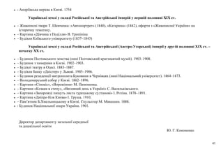 45
• - Андріївська церква в Києві. 1754
Українські землі у складі Російської та Австрійської імперій у першій половині ХІХ ст.
• – Живописні твори Т. Шевченка: «Автопортрет» (1840), «Катерина» (1842), офорти з «Живописної України» на
історичну тематику.
• – Картина «Дівчина з Поділля» В. Тропініна
• – Будівля Київського університету (1837–1843)
Українські землі у складі Російської та Австрійської (Австро-Угорської) імперії у другій половині ХІХ ст. –
початку ХХ ст.
• – Будинок Полтавського земства (нині Полтавський краєзнавчий музей). 1903–1908.
• – Будинок з химерами в Києві. 1902–1903.
• – Будівлі театру в Одесі. 1883–1887.
• – Будівля банку «Дністер» у Львові. 1905–1906.
• – Будинок резиденції митрополита Буковини в Чернівцях (нині Національний університет). 1864–1873.
• – Володимирський собор у Києві. 1862–1896.
• – Картини «Сінокіс», «Ворожіння» М. Пимоненка.
• – Картини «Козаки в степу», «Весняний день в Україні» С. Васильківського.
• – Картина «Запорожці пишуть листа турецькому султанові» І. Рєпіна. 1878–1891.
• – Картина «Дніпро біля Києва» І. Труша. 1910.
• – Пам’ятник Б.Хмельницькому в Києві. Скульптор М. Микешин. 1888.
• - Будинок Національної опери України. 1901.
Директор департаменту загальної середньої
та дошкільної освіти
Ю. Г. Кононенко
 
