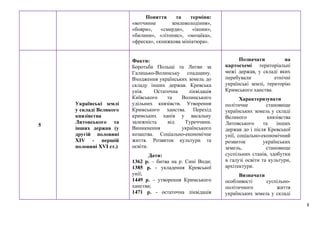 8
Поняття та терміни:
«вотчинне землеволодіння»,
«бояри», «смерди», «ікони»,
«билини», «літопис», «мозаїка»,
«фреска», «книжкова мініатюра».
5
Українські землі
у складі Великого
князівства
Литовського та
інших держав (у
другій половині
XIV - першій
половині XVI ст.)
Факти:
Боротьба Польщі та Литви за
Галицько-Волинську спадщину.
Входження українських земель до
складу інших держав. Кревська
унія. Остаточна ліквідація
Київського та Волинського
удільних князівств. Утворення
Кримського ханства. Перехід
кримських ханів у васальну
залежність від Туреччини.
Виникнення українського
козацтва. Соціально-економічне
життя. Розвиток культури та
освіти.
Дати:
1362 р. – битва на р. Сині Води;
1385 р. - укладення Кревської
унії;
1449 р. – утворення Кримського
ханства;
1471 р. - остаточна ліквідація
Позначати на
картосхемі територіальні
межі держав, у складі яких
перебували етнічні
українські землі, територію
Кримського ханства.
Характеризувати
політичне становище
українських земель у складі
Великого князівства
Литовського та інших
держав до і після Кревської
унії, соціально-економічний
розвиток українських
земель, становище
суспільних станів, здобутки
в галузі освіти та культури,
архітектури.
Визначати
особливості суспільно-
політичного життя
українських земель у складі
 
